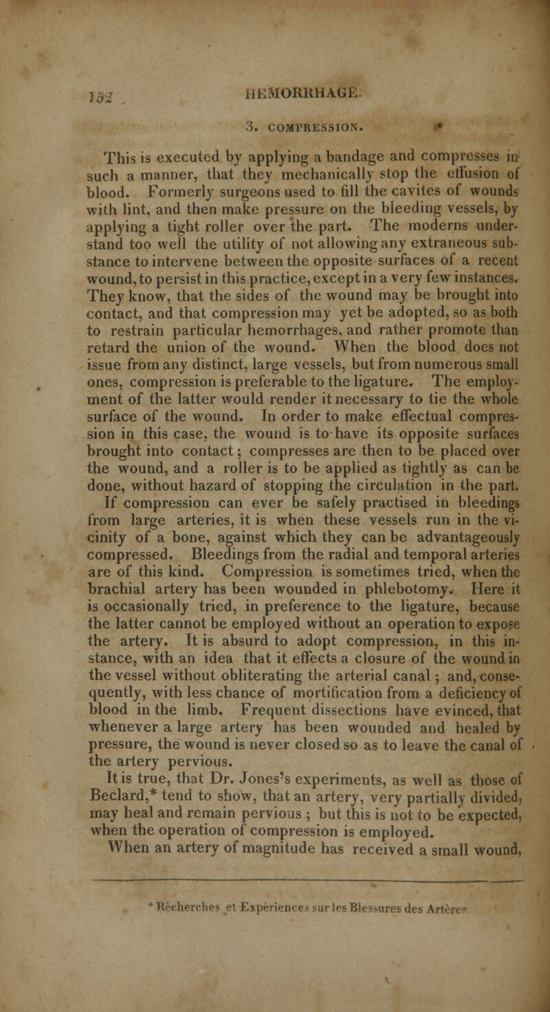 3. COMPRESSION. This is executed by applying a bandage and compresses in such a manner, that they mechanically stop the elFusion of blood. Formerly surgeons used to fill the cavitcs of wounds with lint, and then make pressure on the bleeding vessels, by applying a tight roller over the part. The moderns under- stand too well the utility of not allowing any extraneous sub- stance to intervene between the opposite surfaces of a recent wound, to persist in this practice, except in a very few instances. They know, that the sides of the wound may be brought into contact, and that compression may yet be adopted, so as both to restrain particular hemorrhages, and rather promote than retard the union of the wound. When the blood does not issue from any distinct, large vessels, but from numerous small ones, compression is preferable to the ligature. The employ- ment of the latter would render it necessary to tie the whole surface of the wound. In order to make effectual compres- sion in this case, the wound is to have its opposite surfaces brought into contact; compresses are then to be placed over the wound, and a roller is to be applied as tightly as can be done, without hazard of stopping the circulation in the part. If compression can ever be safely practised in bleedings from large arteries, it is when these vessels run in the vi- cinity of a bone, against which they can be advantageously compressed. Bleedings from the radial and temporal arteries are of this kind. Compression is sometimes tried, when the brachial artery has been wounded in phlebotomy. Here it is occasionally tried, in preference to the ligature, because the latter cannot be employed without an operation to expose the artery. It is absurd to adopt compression, in this in- stance, with an idea that it effects a closure of the wound in the vessel without obliterating the arterial canal; and, conse- quently, with less chance of mortification from a deficiency of blood in the limb. Frequent dissections have evinced, that whenever a large artery has been wounded and healed by pressure, the wound is never closed so as to leave the canal of the artery pervious. It is true, that Dr. Jones's experiments, as well as those of Beclard,* tend to show, that an artery, very partially divided, may heal and remain pervious ; but this is not to be expected, when the operation of compression is employed. When an artery of magnitude has received a small wound, 'Kecherclips et Experiences sur losBlessuresdes Art&ie*