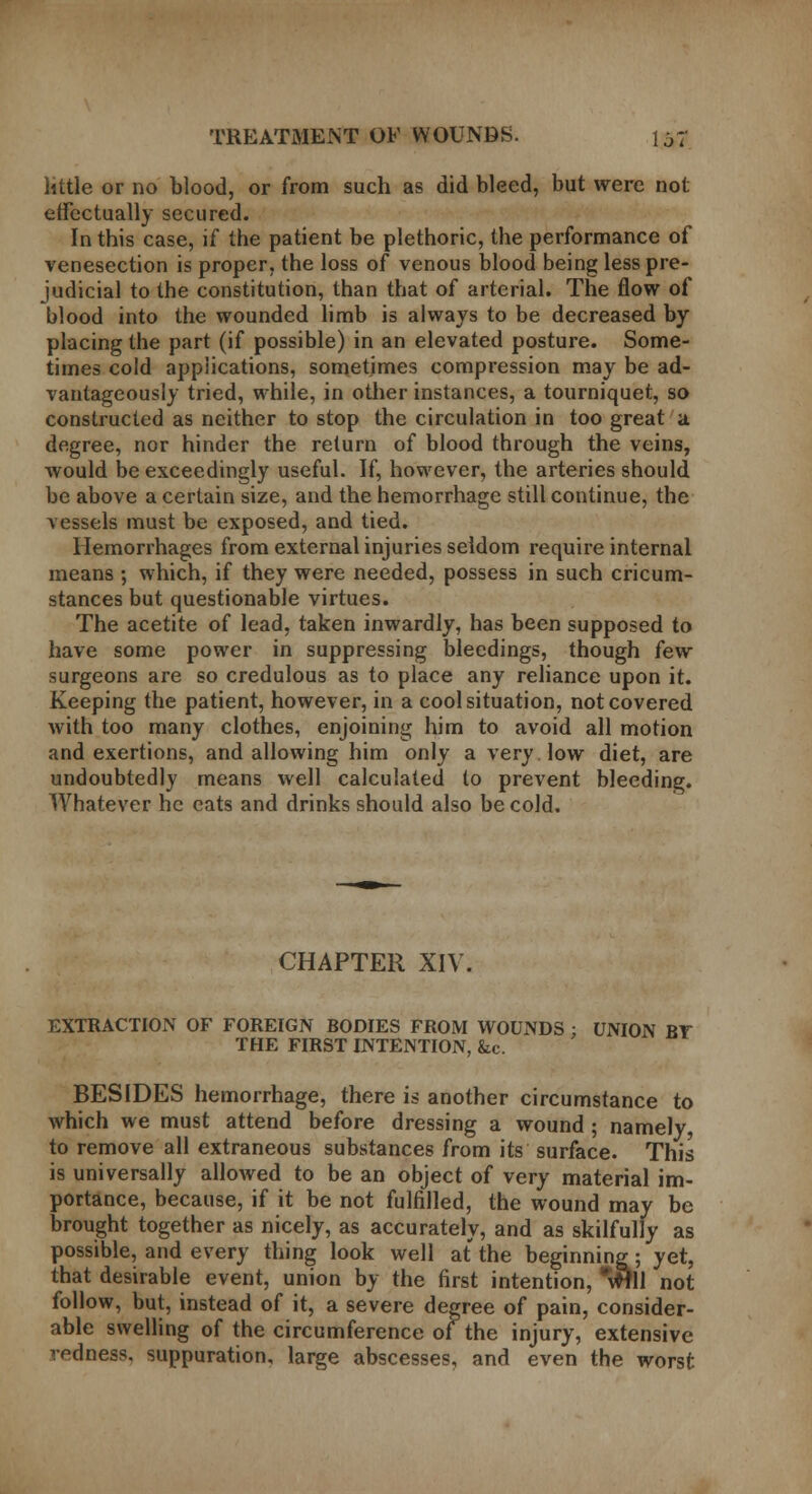 little or no blood, or from such as did bleed, but were not effectually secured. In this case, if the patient be plethoric, the performance of venesection is proper, the loss of venous blood being less pre- judicial to the constitution, than that of arterial. The flow of blood into the wounded limb is always to be decreased by placing the part (if possible) in an elevated posture. Some- times cold applications, sometimes compression may be ad- vantageously tried, while, in other instances, a tourniquet, so constructed as neither to stop the circulation in too great a degree, nor hinder the return of blood through the veins, would be exceedingly useful. If, however, the arteries should be above a certain size, and the hemorrhage still continue, the vessels must be exposed, and tied. Hemorrhages from external injuries seldom require internal means ; which, if they were needed, possess in such cricum- stances but questionable virtues. The acetite of lead, taken inwardly, has been supposed to have some power in suppressing bleedings, though few surgeons are so credulous as to place any reliance upon it. Keeping the patient, however, in a cool situation, not covered with too many clothes, enjoining him to avoid all motion and exertions, and allowing him only a very low diet, are undoubtedly means well calculated to prevent bleeding. Whatever he cats and drinks should also be cold. CHAPTER XIV. EXTRACTION OF FOREIGN BODIES FROM WOUNDS : UNION BT THE FIRST INTENTION, &c. BESIDES hemorrhage, there is another circumstance to which we must attend before dressing a wound; namely to remove all extraneous substances from its surface. This is universally allowed to be an object of very material im- portance, because, if it be not fulfilled, the wound may be brought together as nicely, as accurately, and as skilfully as possible, and every thing look well at the beginning; yet, that desirable event, union by the first intention, *\W11 not follow, but, instead of it, a severe degree of pain, consider- able swelling of the circumference of the injury, extensive redness, suppuration, large abscesses, and even the worst