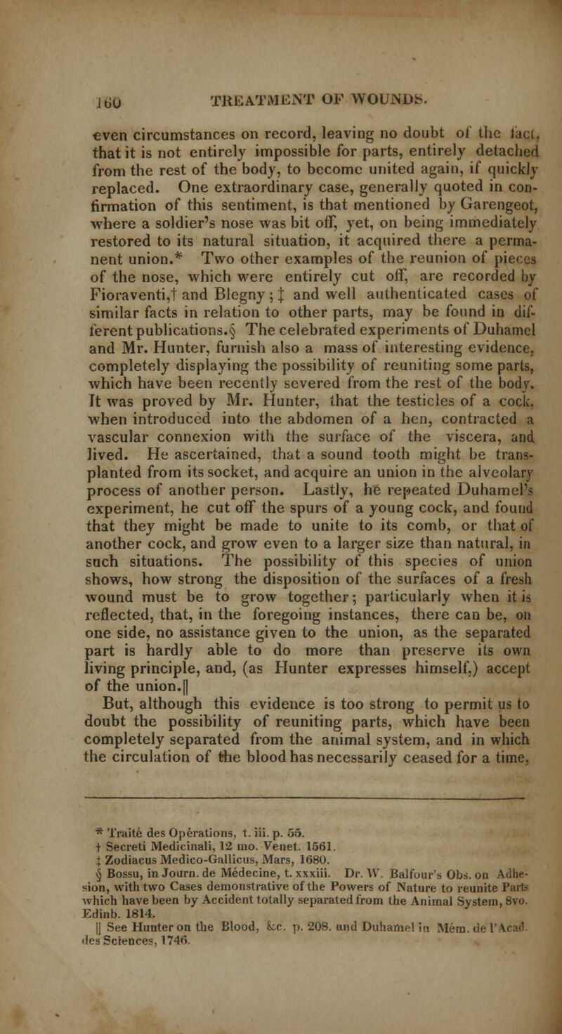 even circumstances on record, leaving no doubt of the lacu that it is not entirely impossible for parts, entirely detached from the rest of the body, to become united again, if quickly replaced. One extraordinary case, generally quoted in con- firmation of this sentiment, is that mentioned by Garengeot, where a soldier's nose was bit off, yet, on being immediately restored to its natural situation, it acquired there a perma- nent union.* Two other examples of the reunion of pieces of the nose, which were entirely cut off, are recorded by Fioraventi,t and Blegny; J and well authenticated cases of similar facts in relation to other parts, may be found in dif- ferent publications^ The celebrated experiments of Duhamel and Mr. Hunter, furnish also a mass of interesting evidence. completely displaying the possibility of reuniting some parts, which have been recently severed from the rest of the body. It was proved by Mr. Hunter, that the testicles of a cock. when introduced into the abdomen of a hen, contracted a vascular connexion with the surface of the viscera, and lived. He ascertained, that a sound tooth might be trans- planted from its socket, and acquire an union in the alvcolary process of another person. Lastly, he repeated Duhamel's experiment, he cut off the spurs of a young cock, and found that they might be made to unite to its comb, or that of another cock, and grow even to a larger size than natural, in such situations. The possibility of this species of union shows, how strong the disposition of the surfaces of a fresh wound must be to grow together; particularly when it is reflected, that, in the foregoing instances, there can be, on one side, no assistance given to the union, as the separated part is hardly able to do more than preserve its own living principle, and, (as Hunter expresses himself,) accept of the union.[j But, although this evidence is too strong to permit us to doubt the possibility of reuniting parts, which have been completely separated from the animal system, and in which the circulation of the blood has necessarily ceased for a time. * Traite des Operations, t. iii. p. 55. t Secreti Medicinali, 12 mo. Venet. 1561. t Zodiacus Medico-Gallicus, Mars, 1680. § Bossu, in Journ. de Mcdecine, t. xxxiii. Dr. W. Balfour's Obs. on Adhe- sion, with two Cases demonstrative of the Powers of Nature to reunite Parts which have been by Accident totally separated from the Animal System, 8vo. Edinb. 1814. II See Hunter on the Blood, k,c. p. 208. and Duhamel in Mem.de l'\c:u1 •les Sciences, 1746.