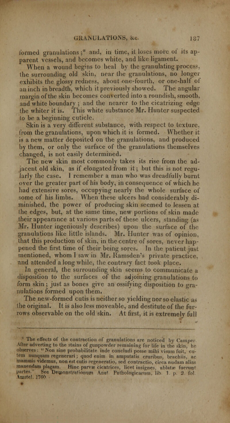 formed granulations ;* and, in time, it loses more oi' its ap- parent vessels, and becomes white, and like ligament. When a wound begins to heal by the granulating process, the surrounding old skin, near the granulations, no longer exhibits the glossy redness, about one-fourth, or one-half of an inch in breadth, which it previously showed. The angular margin of the skin becomes converted into a roundish, smooth, and white boundary ; and the nearer to the cicatrizing edge the whiter it is. This white substance Mr. Hunter suspected to be a beginning cuticle. Skin is a very different substance, with respect to texture, from the granulations, upon which it is formed. Whether it is a new matter deposited on the granulations, and produced by them, or only the surface of the granulations themselves changed, is not easily determined. The new skin most commonly takes its rise from the ad- jacent old skin, as if elongated from it; but this is not regu- larly the case. 1 remember a man who was dreadfully burnt over the greater part of his body, in consequence of which he had extensive sores, occupying nearly the whole surface of some of his limbs. When these ulcers had considerably di- minished, the power of producing skin seemed to lessen at the edges, but, at the same time, new portions of skin made their appearance at various parts of these ulcers, standing (as Mr. Hunter ingeniously describes) upon the surface of the granulations like little islands. Mr. Hunter was of opinion, that this production of skin, in the centre of sores, never hap- pened the first time of their being sores. In the patient just mentioned, whom I saw in Mr. Ramsden's private practice, ■and attended along while, the contrary fact took place. In general, the surrounding skin seems to communicate a disposition to the surfaces of the adjoining granulations to form skin ; just as bones give an ossifying disposition to gra- nulations formed upon them. The new-formed cutis is neither so yielding nor so elastic as the original. It is also less moveable, and destitute of the fur- rows observable on the old skin. At first, it is extremely full  The effects of the contraction of granulations are noticed by Camper After adverting to the stains of gunpowder remaining for life in the skin, he observes :  Non sine probabilitate inde concludi posse mihi visum fuit, cu- tem nunquam regenerari; quod enim in amputatis cruribus, brachiis, ac mamrais videmus, non est cutis regeneratio, seel contractio, circa nudam alias manendam plagam. Hinc parvae cicatrices, licet insignes, ablatae fuerunt partes. See Deoionstrationum Anat Pethologicanim. lib. 1. p. 2. fol