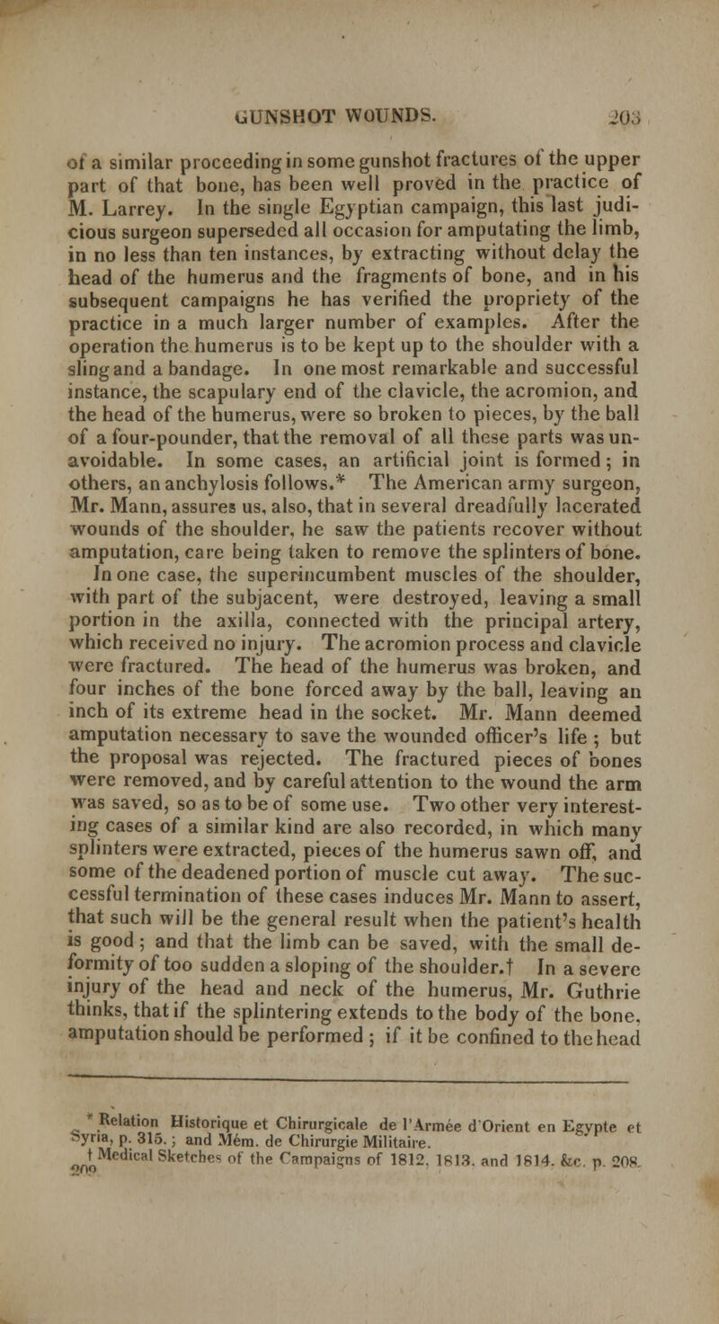 of a similar proceeding in some gunshot fractures of the upper part of that bone, has been well proved in the practice of M. Larrey. In the single Egyptian campaign, this last judi- cious surgeon superseded all occasion for amputating the limb, in no less than ten instances, by extracting without delay the bead of the humerus and the fragments of bone, and in his subsequent campaigns he has verified the propriety of the practice in a much larger number of examples. After the operation the humerus is to be kept up to the shoulder with a slingand a bandage. In one most remarkable and successful instance, the scapulary end of the clavicle, the acromion, and the head of the humerus, were so broken to pieces, by the ball of a four-pounder, that the removal of all these parts was un- avoidable. In some cases, an artificial joint is formed; in others, an anchylosis follows.* The American army surgeon, Mr. Mann, assures us, also, that in several dreadfully lacerated wounds of the shoulder, he saw the patients recover without amputation, care being taken to remove the splinters of bone. In one case, the superincumbent muscles of the shoulder, with part of the subjacent, were destroyed, leaving a small portion in the axilla, connected with the principal artery, which received no injury. The acromion process and clavicle were fractured. The head of the humerus was broken, and four inches of the bone forced away by the ball, leaving an inch of its extreme head in the socket. Mr. Mann deemed amputation necessary to save the wounded officer's life ; but the proposal was rejected. The fractured pieces of bones were removed, and by careful attention to the wound the arm was saved, so as to be of some use. Two other very interest- ing cases of a similar kind are also recorded, in which many splinters were extracted, pieces of the humerus sawn off, and some of the deadened portion of muscle cut away. The suc- cessful termination of these cases induces Mr. Mann to assert, that such will be the general result when the patient's health is good; and that the limb can be saved, with the small de- formity of too sudden a sloping of the shoulder.t In a severe injury of the head and neck of the humerus, Mr. Guthrie thinks, that if the splintering extends to the body of the bone, amputation should be performed ; if it be confined to the head Relation Historique et Chirurgicale de l'Armee dOrient en Eeypte et Syria, p. 315.; and Mem. de Chirurgie Militaire. ^Medical Sketches of the Campaigns of 1812. 1813. and 1814. fcc p. 208.