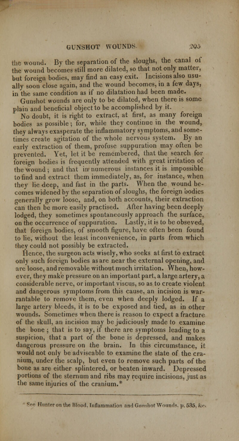 the wound. By the separation of the sloughs, the canal of the wound becomes still more dilated, so that not only matter, but foreign bodies, may find an easy exit. Incisions also usu- ally soon close again, and the wound becomes, in a few days, in the same condition as if no dilatation had been made. Gunshot wounds are only to be dilated, when there is some plain and beneficial object to be accomplished by it. No doubt, it is right to extract, at first, as many foreign bodies as possible; for, while they continue in the wound, they always exasperate the inflammatory symptoms, and some- times create agitation of the whole nervous system. By an early extraction of them, profuse suppuration may often be prevented. Yet, let it be remembered, that the search for foreign bodies is frequently attended with great irritation of the wound •, and that in- numerous instances it is impossible to find and extract them immediately, as, for instance, when they lie -deep, and fast in the parts. When the wound be- comes widened by the separation of sloughs, the foreign bodies generally grow loose, and, on both accounts, their extraction can then be more easily practised. After having been deeply lodged, they sometimes spontaneously approach the surface, on the occurrence of suppuration. Lastly, it is to be obseved, that foreign bodies, of smooth figure, have often been found to lie, without the least inconvenience, in parts from which they could not possibly be extracted. Hence, the surgeon acts wisely, who seeks at first to extract only such foreign bodies as are near the external opening, and are loose, and removable without much irritation. When, how- ever, they make pressure on an important part, a large artery, a considerable nerve, or important viscus, so as to create violent and dangerous symptoms from this cause, an incision is war- rantable to remove them, even when deeply lodged. If a large artery bleeds, it is to be exposed and tied, as in other wounds. Sometimes when there is reason to expect a fracture of the skull, an incision may be judiciously made to examine the bone ; that is to say, if there are symptoms leading to a suspicion, that a part of the bone is depressed, and makes dangerous pressure on the brain. In this circumstance, it would not only be adviseable to examine the state of the cra- nium, under the scalp, but even to remove such parts of the bone as are either splintered, or beaten inward. Depressed portions of the sternum and ribs may require incisions, just as the same injuries of the cranium.* See Hunter on the Blood, Inflammation and Gunshot Wounds. \>. 535, fee.