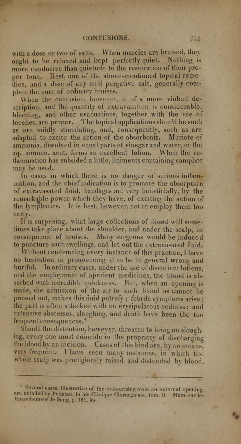 with a dose or two of salts. When muscles are bruised, they ought to be relaxed and kept perfectly quiet. Nothing is more conducive than quietude to the restoration of their pro- per tone. Rest, one of the above-mentioned topical reme- dies, and a dose of any mild purgative salt, generally com- plete the cure of ordinary brumes. When the contusion, how< fa more violent de- scription, and the quantity of extravasa >n is considerable, bleeding, and other evacuations, together with the use of leeches, are proper. The topical applications should be such as are mildly stimulating, and, consequently, such as are adapted to excite the action of the absorbents. Muriate of ammonia, dissolved in equal parts of vinegar and water, or the aq. ammon. acet. forms an excellent lotion. When the in- flammation has subsided a little, liniments containing camphor may be used. In cases in which there is no danger of serious inflam- mation, and the chief indication is to promote the absorption of extravasated fluid, bandages act very beneficially, by the remarkable power which they have, of exciting the action of the lymphatics. It is best, however, not to employ them too early. It is surprising, what large collections of blood will some- times take place about the shoulder, and under the scalp, in consequence of bruises. Many surgeons would be induced to puncture such swellings, and let out the extravasated fluid. Without condemning every instance of this practice, I have no hesitation in pronouncing it to be in general wrong and hurtful. Inordinary cases, under the use of discutient lotions, and the employment of aperient medicines, the blood is ab- sorbed with incredible quickness. But, when an opening is made, the admission of the air to such blood as cannot be pressed out, makes this fluid putrefy ; febrile symptoms arise ; the part is often attacked with an erysipelatous redness ; and extensive abscesses, sloughing, and death have been the too frequent consequences.* Should the distention, however, threaten to bring on slough- ing, every one must coincide in the propriety of discharglng the blood by an incision. Cases of this kind are, by no means, very frequent. 1 have seen many instances, in which the whole scalp was prodigiously raised and distended by blood. Several cases, illustrative of the evils arising from an external opening, are detailed by Pelletan, in his Clinique Chittirgicale, torn. ii. Mem. snr le* llpanchemens de Sang. p. 161, &c.