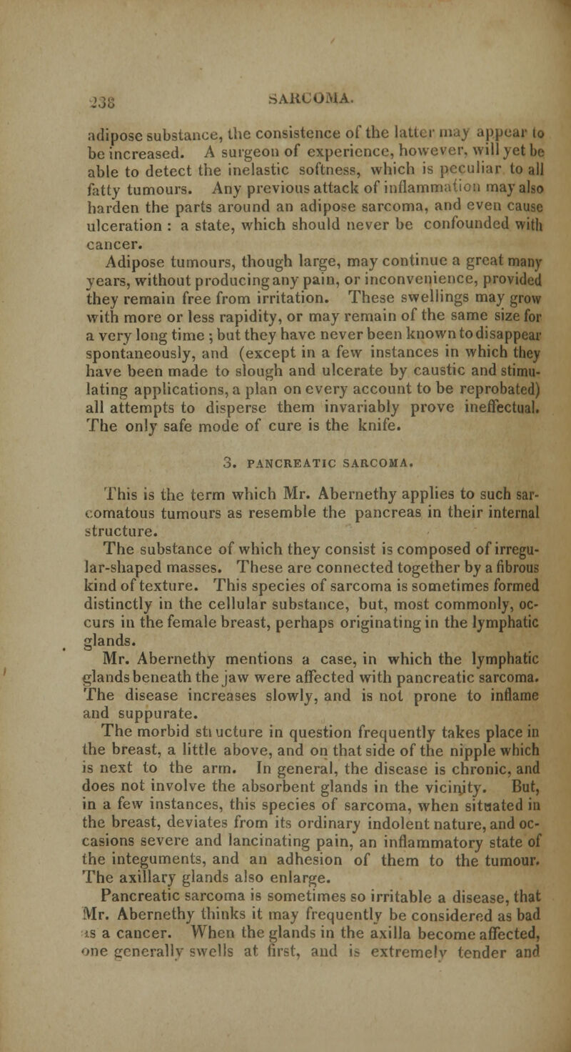 adipose substance, the consistence of the latter may appear lo be increased. A surgeon of experience, however, will yet be able to detect the inelastic softness, which is peculiar to all fatty tumours. Any previous attack of inflammation may also harden the parts around an adipose sarcoma, and even cause ulceration : a state, which should never be confounded with cancer. Adipose tumours, though large, may continue a great many years, without producing any pain, or inconvenience, provided they remain free from irritation. These swellings may grow with more or less rapidity, or may remain of the same size for a very long time ; but they have never been known to disappear spontaneously, and (except in a few instances in which they have been made to slough and ulcerate by caustic and stimu- lating applications, a plan on every account to be reprobated) all attempts to disperse them invariably prove ineffectual. The only safe mode of cure is the knife. 3. PANCREATIC SARCOMA. This is the term which Mr. Abernethy applies to such sar- comatous tumours as resemble the pancreas in their internal structure. The substance of which they consist is composed of irregu- lar-shaped masses. These are connected together by a fibrous kind of texture. This species of sarcoma is sometimes formed distinctly in the cellular substance, but, most commonly, oc- curs in the female breast, perhaps originating in the lymphatic glands. Mr. Abernethy mentions a case, in which the lymphatic glands beneath the jaw were affected with pancreatic sarcoma. The disease increases slowly, and is not prone to inflame and suppurate. The morbid stiucture in question frequently takes place in the breast, a little above, and on that side of the nipple which is next to the arm. In general, the disease is chronic, and does not involve the absorbent glands in the vicinjty. But, in a few instances, this species of sarcoma, when situated in the breast, deviates from its ordinary indolent nature, and oc- casions severe and lancinating pain, an inflammatory state of the integuments, and an adhesion of them to the tumour. The axillary glands also enlarge. Pancreatic sarcoma is sometimes so irritable a disease, that Mr. Abernethy thinks it may frequently be considered as bad is a cancer. When the glands in the axilla become affected, one generally- swells at first, and is extremelv tender and