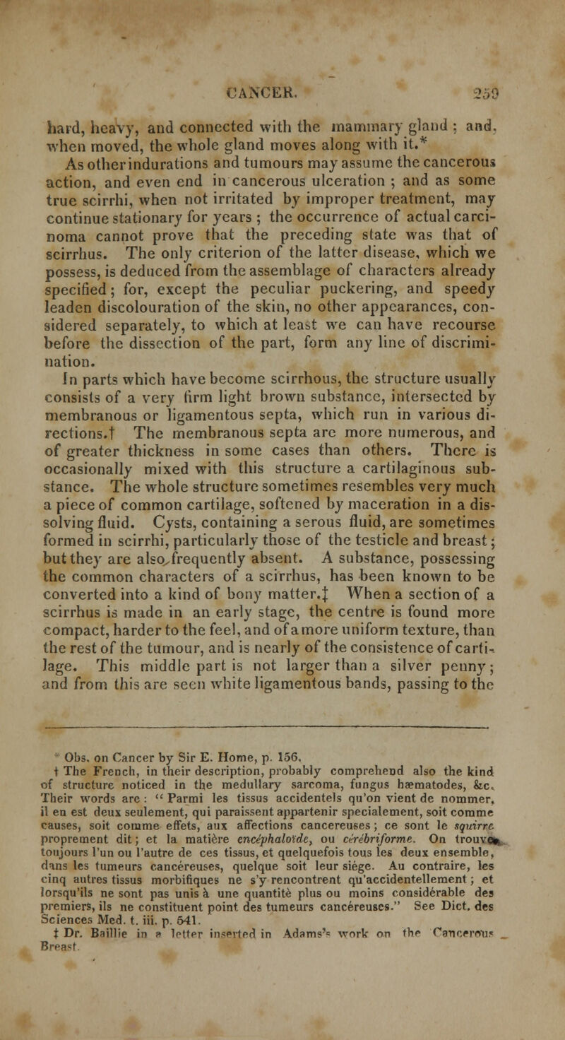 hard, heavy, and connected with the mammary gland ; and. when moved, the whole gland moves along with it.* As otherindurations and tumours may assume the cancerous action, and even end in cancerous ulceration ; and as some true scirrhi, when not irritated by improper treatment, may continue stationary for years ; the occurrence of actual carci- noma cannot prove that the preceding state was that of scirrhus. The only criterion of the latter disease, which we possess, is deduced from the assemblage of characters already specified; for, except the peculiar puckering, and speedy leaden discolouration of the skin, no other appearances, con- sidered separately, to which at least we can have recourse before the dissection of the part, form any line of discrimi- nation. In parts which have become scirrhous, the structure usually consists of a very firm light brown substance, intersected by membranous or ligamentous septa, which run in various di- rections, t The membranous septa are more numerous, and of greater thickness in some cases than others. There is occasionally mixed with this structure a cartilaginous sub- stance. The whole structure sometimes resembles very much a piece of common cartilage, softened by maceration in a dis- solving fluid. Cysts, containing a serous fluid, are sometimes formed in scirrhi, particularly those of the testicle and breast; but they are also^frequently absent. A substance, possessing the common characters of a scirrhus, has been known to be converted into a kind of bony matter.^ When a section of a scirrhus is made in an early stage, the centre is found more compact, harder to the feel, and of a more uniform texture, than the rest of the tumour, and is nearly of the consistence of carti-. lage. This middle part is not larger than a silver penny; and from this are seen white ligamentous bands, passing to the Obs. on Cancer by Sir E. Home, p. 156. t The French, in their description, probably comprehend also the kind of structure noticed in the medullary sarcoma, fungus haematodes, &c« Their words arc :  Parmi les tissus accidentels qu'on vient de nommer, il en est deux seulement, qui paraissent appartenir specialement, soit comme causes, soit comme effets, aux affections cancereuses; ce sont le squirre. proprement dit; et la matiere endphaloide, ou a-rebriforme. On trouve* toujours l'un ou l'autre de ces tissus, et qaelquefois tous les deux ensemble, dans les tumeurs cancereuses, quelque soit leur siege. Au contraire, les cinq autres tissus morbifiques ne s'y rencontrent qu'accidentellement; et lorsqu'ils ne sont pas unis a une quantite plus ou moins considerable des premiers, ils ne constituent point des tumeurs cancereuses. See Diet, des Sciences Med. t. iii. p. 541. t Dr. Baillie in p> letter inserted in Adams'= work on the Ctrncerdtis