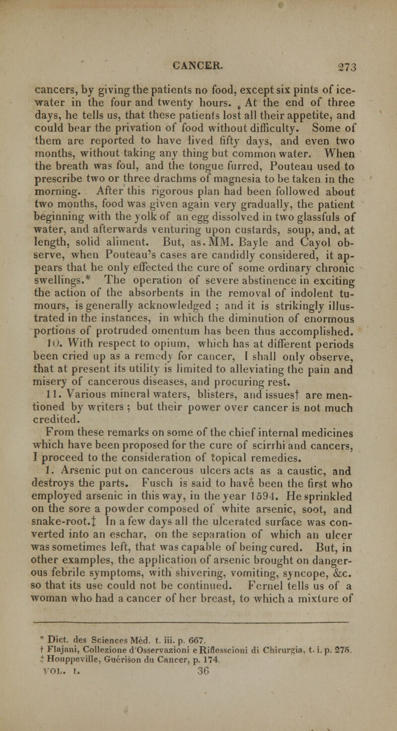 cancers, by giving the patients no food, except six pints of ice- water in the four and twenty hours. k At the end of three days, he tells us, that these patients lost all their appetite, and could bear the privation of food without difficulty. Some of them are reported to have lived fifty days, and even two months, without taking any thing but common water. When the breath was foul, and the tongue furred, Pouteau used to prescribe two or three drachms of magnesia to be taken in the morning. After this rigorous plan had been followed about two months, food was given again very gradually, the patient beginning with the yolk of an egg dissolved in two glassfuls of water, and afterwards venturing upon custards, soup, and, at length, solid aliment. But, as.MM. Bayle and Cayol ob- serve, when Pouteau's cases are candidly considered, it ap- pears that he only effected the cure of some ordinary chronic swellings.* The operation of severe abstinence in exciting the action of the absorbents in the removal of indolent tu- mours, is generally acknowledged ; and it is strikingly illus- trated in the instances, in which the diminution of enormous portions of protruded omentum has been thus accomplished. JO. With respect to opium, which has at different periods been cried up as a remedy for cancer, I shall only observe, that at present its utility is limited to alleviating the pain and misery of cancerous diseases, and procuring rest. 11. Various mineral waters, blisters, and issues! are men- tioned by writers; but their power over cancer is not much credited. From these remarks on some of the chief internal medicines which have been proposed for the cure of scirrhi and cancers, I proceed to the consideration of topical remedies. 1. Arsenic put on cancerous ulcers acts as a caustic, and destroys the parts. Fusch is said to have been the first who employed arsenic in this way, in the year 1594. He sprinkled on the sore a powder composed of white arsenic, soot, and snake-root.t In a few days all the ulcerated surface was con- verted into an eschar, on the separation of which an ulcer was sometimes left, that was capable of being cured. But, in other examples, the application of arsenic brought on danger- ous febrile symptoms, with shivering, vomiting, syncope, &c. so that its use could not be continued. Fernel tells us of a woman who had a cancer of her breast, to which a mixture of * Diet, des Sciences Med. t. iii. p. 667. t Flajani, Collezione d'Osservazioni eRiflesscioni di Chirurgia, t.i. p. 275. { Houppeville, Guerison du Cancer, p. 174. <-o?,. r. 36