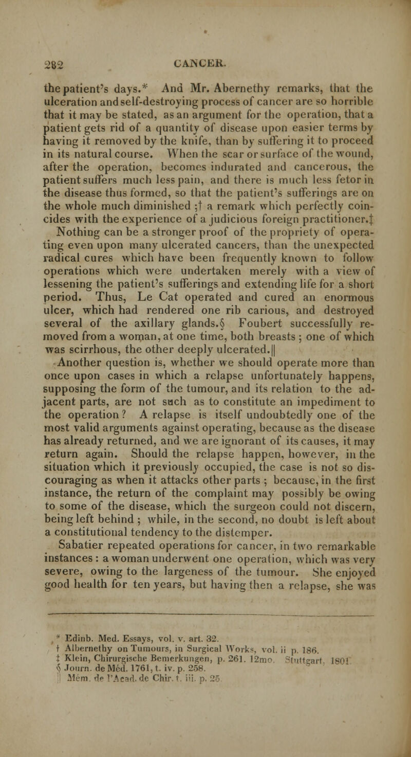 the patient's days.* And Mr. Abernethy remarks, that the ulceration and self-destroying process of cancer are so horrible that it may be stated, as an argument for the operation, that a patient gets rid of a quantity of disease upon easier terms by having it removed by the knife, than by suffering it to proceed in its natural course. When the scar or surface of the wound, after the operation, becomes indurated and cancerous, the patient suffers much less pain, and there is much less fetor in the disease thus formed, so that the patient's sufferings are on the whole much diminished ;t a remark which perfectly coin- cides with the experience of a judicious foreign practitioner.} Nothing can be a stronger proof of the propriety of opera- ting even upon many ulcerated cancers, than the unexpected radical cures which have been frequently known to follow operations which were undertaken merely with a view of lessening the patient's sufferings and extending life for a short period. Thus, Le Cat operated and cured an enormous ulcer, which had rendered one rib carious, and destroyed several of the axillary glands.§ Foubert successfully re- moved from a woman, at one time, both breasts ; one of which was scirrhous, the other deeply ulcerated.|| Another question is, whether we should operate more than once upon cases in which a relapse unfortunately happens, supposing the form of the tumour, and its relation to the ad- jacent parts, are not such as to constitute an impediment to the operation ? A relapse is itself undoubtedly one of the most valid arguments against operating, because as the disease has already returned, and we are ignorant of its causes, it may return again. Should the relapse happen, however, in the situation which it previously occupied, the case is not so dis- couraging as when it attacks other parts ; because, in the first instance, the return of the complaint may possibly be owing to some of the disease, which the surgeon could not discern, being left behind ; while, in the second, no doubt is left about a constitutional tendency to the distemper. Sabatier repeated operations for cancer, in two remarkable instances : a woman underwent one operation, which was very severe, owing to the largeness of the tumour. She enjoyed good health for ten years, but having then a relapse, she was ' l'dinb. Med. Essays, vol. v. art. 32. t Albernethy on Tumours, in Surgical Works, vol. ii p. 186. t Klein, Chirurgische Bemerkungen, p. 261. 12m Stuttgart 1803 § Journ. de Med. 1761, t. iv. p. 258. .Mem ^p 1'Aead. de Chir. t. iii. p