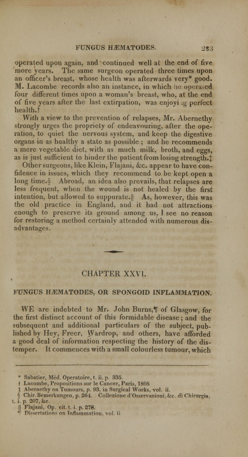 operated upon again, and continued well at the end of five more years. The same surgeon operated three times upon an officer's breast, whose health was afterwards very* good. M. Lacombe records also an instance, in which he operaied four different times upon a woman's breast, who, at the end of five years after the last extirpation, was enjoyi ig perfect health.t With a view to the prevention of relapses, Mr. Abernethy strongly urges the propriety of endeavouring, after the ope- ration, to quiet the nervous system, and keep the digestive organs in as healthy a state as possible ; and he recommends a mere vegetable diet, with as much milk, broth, and eggs, as is just sufficient to hinder the patient from losing strength.^ Other surgeons, like Klein, Flajani, &c. appear to have con- fidence in issues, which they recommend to be kept open a long time.§ Abroad, an idea also prevails, that relapses are less frequent, when the wound is not healed by the first intention, but allowed to suppurate.|| As, however, this was the old practice in England, and it had not attractions enough to preserve its ground among us, I see no reason for restoring a method certainly attended with numerous dis- advantages. CHAPTER XXVI. FUNGUS ILEMATODES, OR SPONGOID INFLAMMATION. WE are indebted to Mr. John Burns,lT of Glasgow, for the first distinct account of this formidable disease ; and the subsequent and additional particulars of the subject, pub- lished by Hey, Freer, Wardrop, and others, have afforded a good deal of information respecting the history of the dis- temper. It commences with a small colourless tumour, which * Sabatier, Med. Operatoire, t. ii. p. 335. t Lacombe, Propositions sur le Cancer, Paris, 1805 t Abernethy on Tumours, p. 93, in Surgical Works, vol. ii. § Chir. Bemerkungen, p. 264. Collezione d'Osservazioni. fee. di Chirunria. t. i. p. 207, &c. || Flajani, Op. cit. t. i. p. 278.