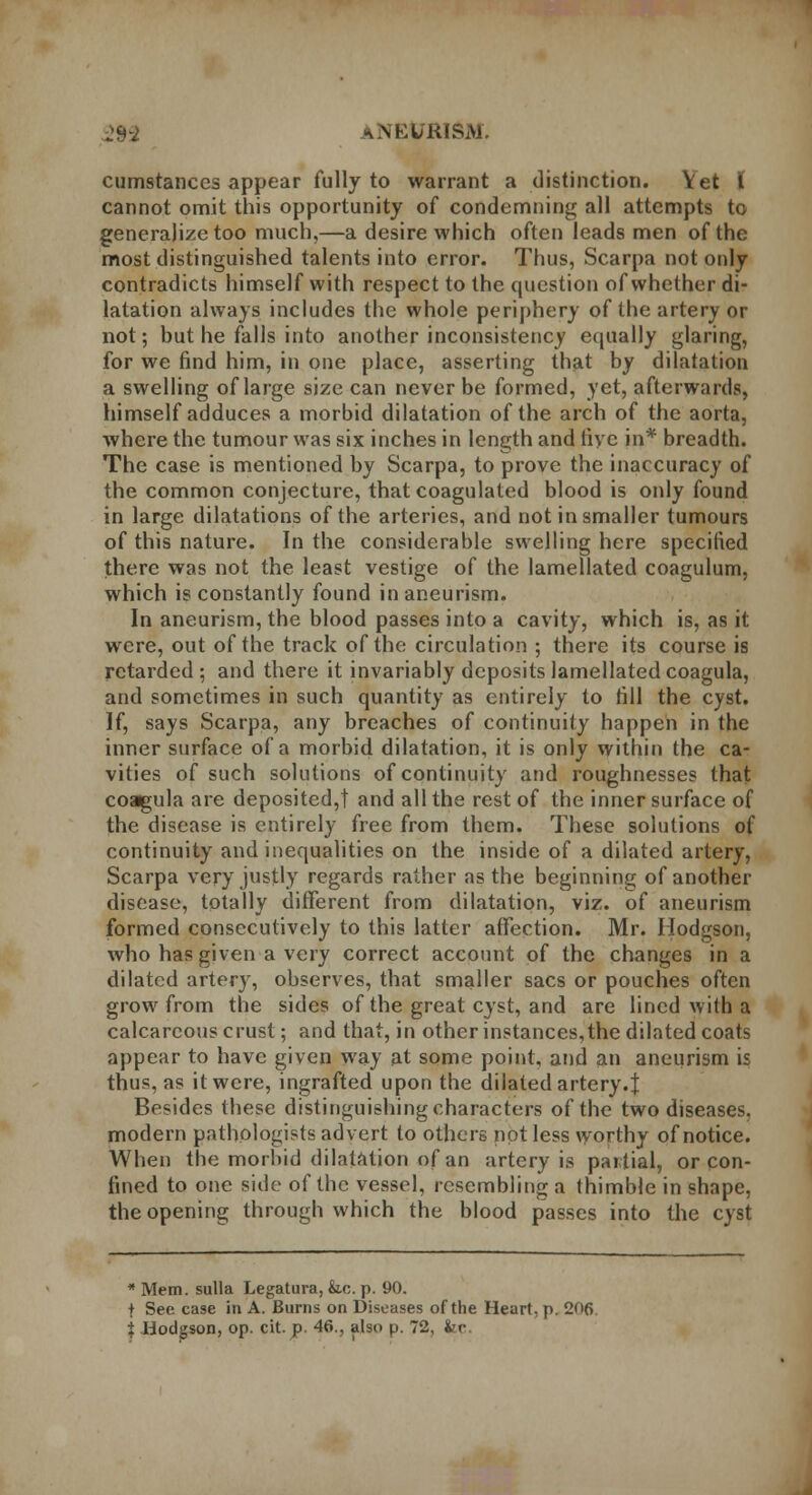 cumstances appear fully to warrant a distinction. Vet l cannot omit this opportunity of condemning all attempts to generalize too much,—a desire which often leads men of the most distinguished talents into error. Thus, Scarpa not only contradicts himself with respect to the question of whether di- latation always includes the whole periphery of the artery or not; but he falls into another inconsistency equally glaring, for we find him, in one place, asserting that by dilatation a swelling of large size can never be formed, yet, afterwards, himself adduces a morbid dilatation of the arch of the aorta, where the tumour was six inches in length and five in* breadth. The case is mentioned by Scarpa, to prove the inaccuracy of the common conjecture, that coagulated blood is only found in large dilatations of the arteries, and not in smaller tumours of this nature. In the considerable swelling here specified there was not the least vestige of the lamellated coagulum, which is constantly found in aneurism. In aneurism, the blood passes into a cavity, which is, as it were, out of the track of the circulation ; there its course is retarded; and there it invariably deposits lamellatedcoagula, and sometimes in such quantity as entirely to fill the cyst. If, says Scarpa, any breaches of continuity happen in the inner surface of a morbid dilatation, it is only within the ca- vities of such solutions of continuity and roughnesses that coagula are deposited,! and all the rest of the inner surface of the disease is entirely free from them. These solutions of continuity and inequalities on the inside of a dilated artery, Scarpa very justly regards rather as the beginning of another disease, totally different from dilatation, viz. of aneurism formed consecutively to this latter affection. Mr. Hodgson, who has given a very correct account of the changes in a dilated artery, observes, that smaller sacs or pouches often grow from the sides of the great cyst, and are lined wilh a calcareous crust; and that, in other instances, the dilated coats appear to have given way at some point, and an aneurism is thus, as it were, ingrafted upon the dilated artery. J Besides these distinguishing characters of the two diseases, modern pathologists advert to others not less worthy of notice. When the morbid dilatation of an artery is partial, or con- fined to one side of the vessel, resembling a thimble in shape, the opening through which the blood passes into the cyst * Mem. sulla Legatura, fee. p. 90. f See case in A. Burns on Diseases of the Heart, p. 20fi $ Hodgson, op. cit. p. 46., also p. 72, fee