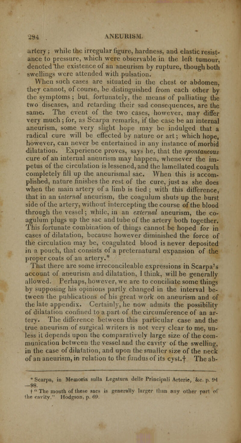 jy4 . ANEURlbrti. artery; while the irregular figure, hardness, and elastic resist- ance to pressure, which were observable in the left tumour, denoted the existence of an aneurism by rupture, though both swellings were attended with pulsation. When such cases are situated in the chest or abdomen, they cannot, of course, be distinguished from each other by the symptoms; but fortunately, the means of palliating the two diseases, and retarding their sad consequences, are the same. The event of the two cases, however, may differ very much; for, as Scarpa remarks, if the case be an internal aneurism, some very slight hope may be indulged that a radical cure will be effected by nature or art; which hope, however, can never be entertained in any instance of morbid dilatation. Experience proves, says he,that the spontaneous cure of an internal aneurism may happen, whenever the im- petus of the circulation is lessened, and the lamellated coagula completely fill up the aneurismal sac. When this is accom- plished, nature finishes the rest of the cure, just as she does when the main artery of a limb is tied ; with this difference, that in an internal aneurism, the coagulum shuts up the burst side of the artery, without intercepting the course of the blood through the vessel; while, in an external aneurism, the co- agulum plugs up the sac and tube of the artery both together. This fortunate combination of things cannot be hoped for in cases of dilatation, because however diminished the force of the circulation may be, coagulated blood is never deposited in a pouch, that consists of a preternatural expansion of the proper coats of an artery.* That there are some irreconcileable expressions in Scarpa's account of aneurism and dilatation, I think, will be generally allowed. Perhaps, however, we are to conciliate some things by supposing his opinions partly changed in the interval be- tween the publications of his great work on aneurism and of the late appendix. Certainly, he now admits the possibility of dilatation confined to apart of the circumference of an ar- tery. The difference between this particular case and the true aneurism of surgical writers is not very clear to me, un- less it depends upon the comparatively large size of the com- munication between the vessel and the cavity of the swelling, in the case of dilatation, and upon the smaller size of the neck of an aneurism, in relation to the fundus of its cyst.f The ab- * Scarpa, in Memoria sulla Legatura delle Principali Arterie, Sic. p. 94 —98. t  The mouth of these sacs is generally larger (Iran any other part of llie cavity. Hodgson, p. 69.