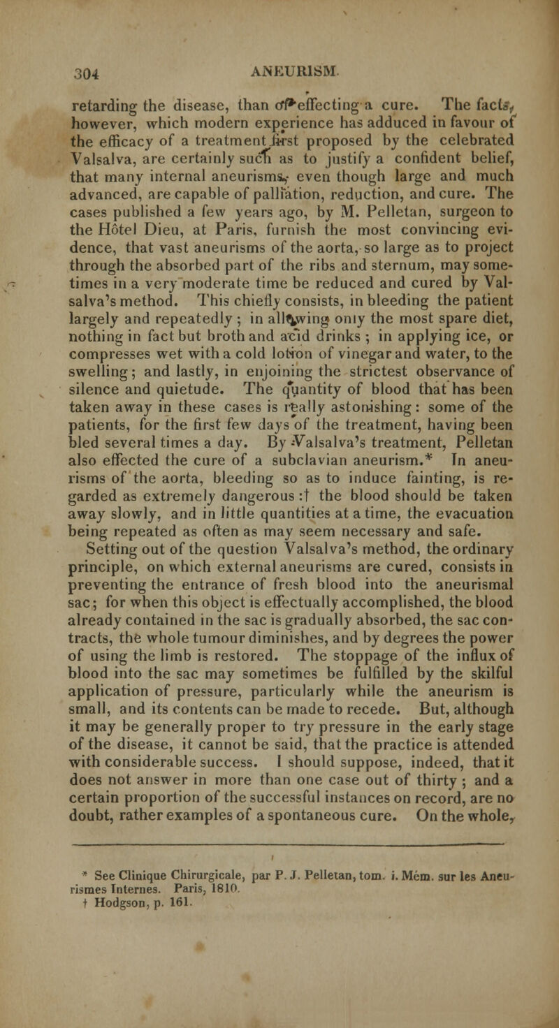 retarding the disease, than tff*effecting a cure. The facta, however, which modern experience has adduced in favour of the efficacy of a treatmentikst proposed by the celebrated Valsalva, are certainly sucn as to justify a confident belief, that many internal aneurisms,- even though large and much advanced, are capable of palliation, reduction, and cure. The cases published a few years ago, by M. Pelletan, surgeon to the Hotel Dieu, at Paris, furnish the most convincing evi- dence, that vast aneurisms of the aorta, so large as to project through the absorbed part of the ribs and sternum, may some- times in a very moderate time be reduced and cured by Val- salva's method. This chietlv consists, in bleeding the patient largely and repeatedly ; in allowing only the most spare diet, nothing in fact but broth and acid drinks ; in applying ice, or compresses wet with a cold lotion of vinegar and water, to the swelling; and lastly, in enjoining the strictest observance of silence and quietude. The quantity of blood that has been taken away in these cases is really astonishing: some of the patients, for the first few days of the treatment, having been bled several times a day. By Valsalva's treatment, Pelletan also effected the cure of a subclavian aneurism.* In aneu- risms of the aorta, bleeding so as to induce fainting, is re- garded as extremely dangerous :t the blood should be taken away slowly, and in little quantities at a time, the evacuation being repeated as often as may seem necessary and safe. Setting out of the question Valsalva's method, the ordinary principle, on which external aneurisms are cured, consists in preventing the entrance of fresh blood into the aneurismal sac; for when this object is effectually accomplished, the blood already contained in the sac is gradually absorbed, the sac con- tracts, the whole tumour diminishes, and by degrees the power of using the limb is restored. The stoppage of the influx of blood into the sac may sometimes be fulfilled by the skilful application of pressure, particularly while the aneurism is small, and its contents can be made to recede. But, although it may be generally proper to try pressure in the early stage of the disease, it cannot be said, that the practice is attended with considerable success. I should suppose, indeed, that it does not answer in more than one case out of thirty ; and a certain proportion of the successful instances on record, are no doubt, rather examples of a spontaneous cure. On the whole, * See Clinique Chirurgicale, par P. J. Pelletan, torn. i. Mem. sur les Aneu- rismes Internes. Paris, 1810. j Hodgson, p. 161.