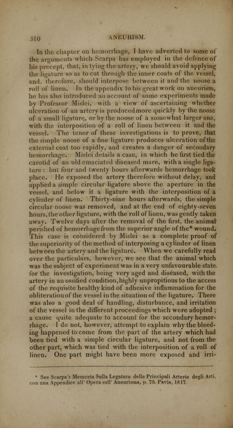 In the chapter on hemorrhage, I have adverted to some ol the arguments which Scarpa has employed in the defence of his precept, that, in tying the artery, we should avoid applying the ligature so as to cut through the inner coats of the vessel, and, therefore, should interpose between it and the noose a roll of linen. In the appendix to his great work on aneurism, he has also introduced an account of some experiments made by Professor Mislci, with a view of ascertaining whether ulceration of an artery is produced more quickly by the noose of a small ligature, or by the noose of a somewhat larger one, with the interposition of a roll of linen between it and the vessel. The tenor of these investigations is to prove, that the simple noose of a fine ligature produces ulceration of the external coat too rapidly, and creates a danger of secondary hemorrhage. Mislei details a case, in which he first tied the carotid of an old emaciated diseased mare, with a single liga- ture : hut four and twenty hours afterwards hemorrhage took place. He exposed the artery therefore without delay, and applied a simple circular ligature above the aperture in the vessel, and below it a ligature with the interposition of a cylinder of linen. Thirty-nine hours afterwards, the simple circular noose was removed, and at the end of eighty-seven hours, the other ligature, with the roll of linen, was gently taken away. Twelve days after the removal of the first, the animal perished of hemorrhage from the superior angle of the* wound* This case is considered by Mislei as a complete proof of the superiority of the method of interposing a cylinder of linen between the artery and the ligature. When we carefully read over the particulars, however, we see that the animal which was the subject of experiment was in a very unfavourable state, for the investigation, being very aged and diseased, with the artery in an ossified condition,highly unpropitious to the access of the requisite healthy kind of adhesive inflammation for the obliteration of the vessel in the situation of the ligature. There was also a good deal of handling, disturbance, and irritation of the vessel in the different proceedings which were adopted ; a cause quite adequate to account for the secondary hemor- rhage. I do not, however, attempt to explain why the bleed- ing happened to come from the part of the artery which had been tied with a simple circular ligature, and not from the other part, which was tied with the interposition of a roll of linen. One part might have been more exposed and irri- See Scarpa's Memoria Sulla Legatura delle Principal'! Arterie degli Arti- i una Appendice all' Opera sull' Aneurisma, p. 75. Pavia, 1817.