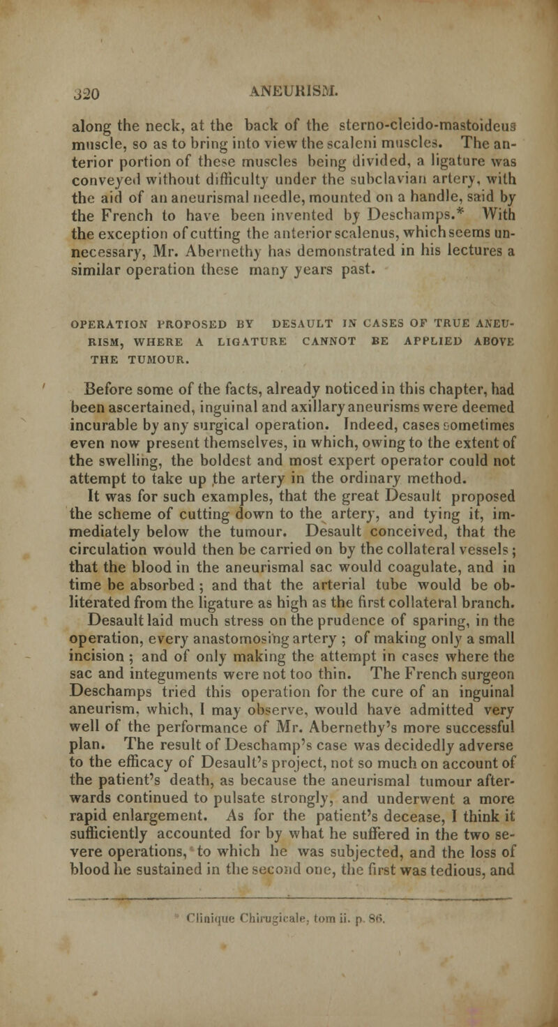 along the neck, at the back of the sterno-clcido-mastoideus muscle, so as to bring into view the scaleni muscles. The an- terior portion of these muscles being divided, a ligature was conveyed without difficulty under the subclavian artery, with the aid of an aneurismal needle, mounted on a handle, said by the French to have been invented by Deschamps.* With the exception of cutting the anterior scalenus, which seems un- necessary, Mr. Abernethy has demonstrated in his lectures a similar operation these many years past. OPERATION PROPOSED BY DESAULT IN CASES OF TRUE ANEU- RISM, WHERE A LIGATURE CANNOT BE APPLIED ABOVE THE TUMOUR. Before some of the facts, already noticed in this chapter, had been ascertained, inguinal and axillary aneurisms were deemed incurable by any surgical operation. Indeed, cases sometimes even now present themselves, in which, owing to the extent of the swelling, the boldest and most expert operator could not attempt to take up ,the artery in the ordinary method. It was for such examples, that the great Desault proposed the scheme of cutting down to the artery, and tying it, im- mediately below the tumour. Desault conceived, that the circulation would then be carried on by the collateral vessels; that the blood in the aneurismal sac would coagulate, and in time be absorbed ; and that the arterial tube would be ob- literated from the ligature as high as the first collateral branch. Desault laid much stress on the prudence of sparing, in the operation, every anastomosing artery ; of making only a small incision ; and of only making the attempt in cases where the sac and integuments were not too thin. The French surgeon Deschamps tried this operation for the cure of an inguinal aneurism, which, I may observe, would have admitted very well of the performance of Mr. Abernethy's more successful plan. The result of Deschamp's case was decidedly adverse to the efficacy of Desault's project, not so much on account of the patient's death, as because the aneurismal tumour after- wards continued to pulsate strongly, and underwent a more rapid enlargement. As for the patient's decease, I think it sufficiently accounted for by what he suffered in the two se- vere operations, to which he was subjected, and the loss of blood he sustained in the second one, the first was tedious, and Clinique Chirugicale, torn ii. p 86.