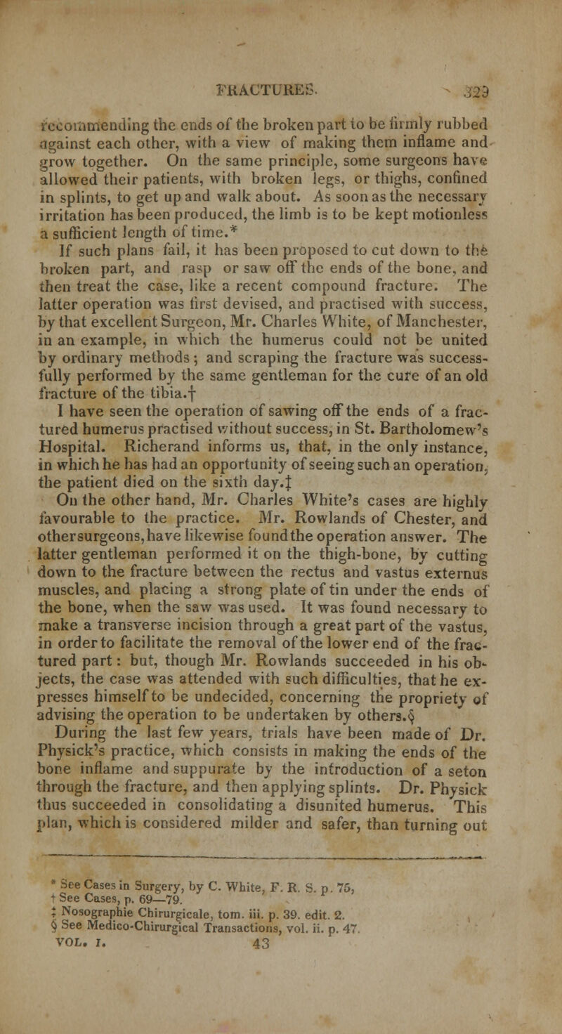 PKACTUREG. commending the ends of the broken part to be firmly rubbed against each other, with a view of making them inflame and grow together. On the same principle, some surgeons have allowed their patients, with broken legs, or thighs, confined in splints, to get up and walk about. As soon as the necessary irritation has been produced, the limb is to be kept motionless a sufficient length of time.* If such plans fail, it has been proposed to cut down to the broken part, and rasp or saw off the ends of the bone, and then treat the case, like a recent compound fracture. The latter operation was first devised, and practised with success, by that excellent Surgeon, Mr. Charles White, of Manchester, in an example, in which the humerus could not be united by ordinary methods ; and scraping the fracture was success- fully performed by the same gentleman for the cure of an old fracture of the tibia.f I have seen the operation of sawing off the ends of a frac- tured humerus practised without success, in St. Bartholomew's Hospital. Richerand informs us, that, in the only instance, in which he has had an opportunity of seeing such an operation, the patient died on the sixth day.J On the other hand, Mr. Charles White's cases are highly favourable to the practice. Mr. Rowlands of Chester, and othersurgeons,have likewise found the operation answer. The latter gentleman performed it on the thigh-bone, by cutting down to the fracture between the rectus and vastus externus muscles, and placing a strong plate of tin under the ends of the bone, when the saw was used. It was found necessary to make a transverse incision through a great part of the vastus, in order to facilitate the removal of the lower end of the frac- tured part: but, though Mr. Rowlands succeeded in his ob- jects, the case was attended with such difficulties, that he ex- presses himself to be undecided, concerning the propriety of advising the operation to be undertaken by others.§ During the last few years, trials have been made of Dr. Physick's practice, which consists in making the ends of the bone inflame and suppurate by the introduction of a seton through the fracture, and then applying splints. Dr. Physick thus succeeded in consolidating a disunited humerus. This plan, which is considered milder and safer, than turning out * See Cases in Surgery, by C. White, F. R. S. p. 75, + See Cases, p. 69—79. J Nosographie Chirurgicale, torn. iii. p. 39. edit. 2. § See Medico-Chirurgical Transactions, vol. ii. p. 47.