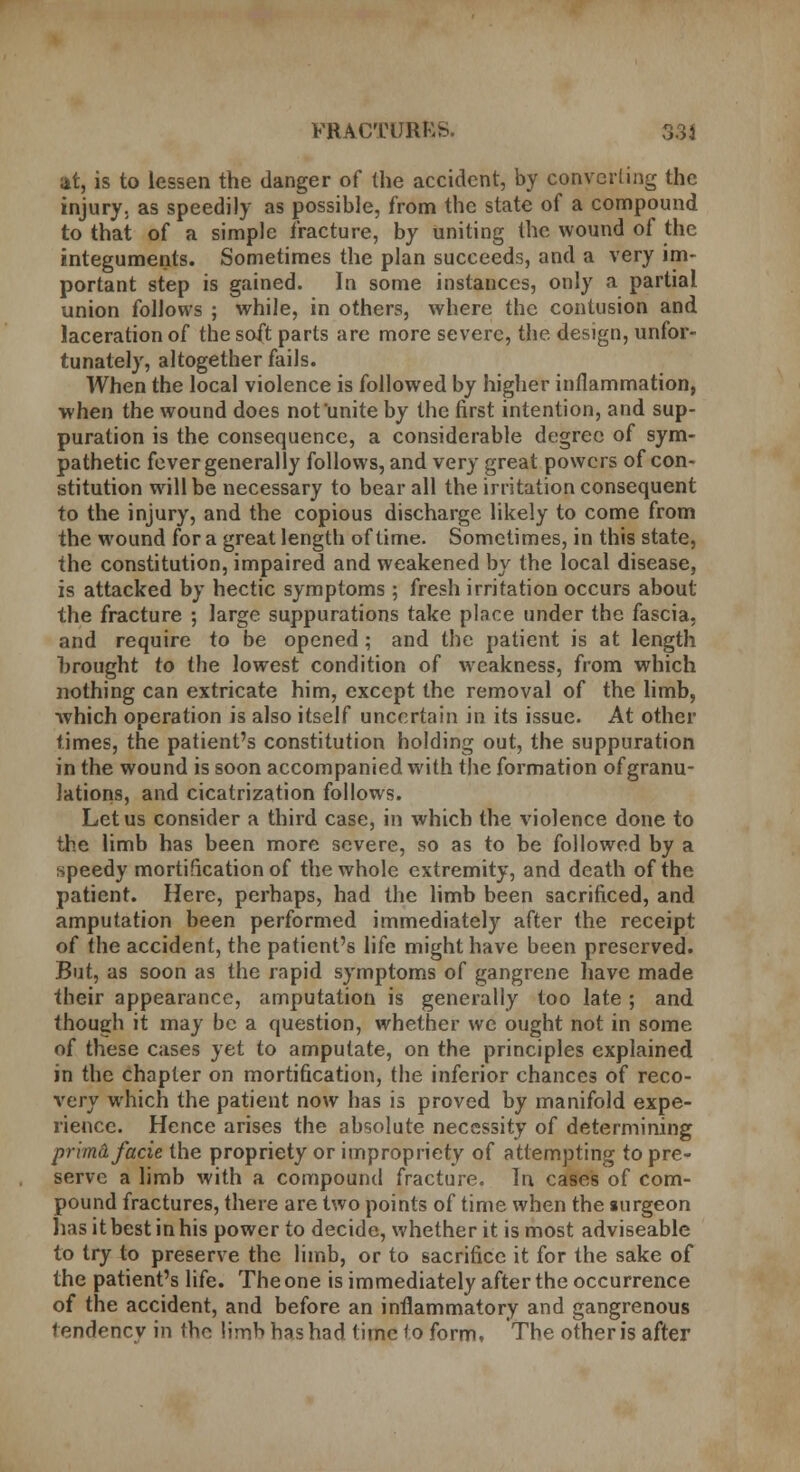 FRACTUBfcS. 33} at, is to lessen the danger of the accident, by converting the injury, as speedily as possible, from the state of a compound to that of a simple fracture, by uniting the wound of the integuments. Sometimes the plan succeeds, and a very im- portant step is gained. In some instances, only a partial union follows ; while, in others, where the contusion and laceration of the soft parts are more severe, the design, unfor- tunately, altogether fails. When the local violence is followed by higher inflammation, when the wound does not unite by the first intention, and sup- puration is the consequence, a considerable degree of sym- pathetic fever generally follows, and very great powers of con- stitution will be necessary to bear all the irritation consequent to the injury, and the copious discharge likely to come from the wound for a great length of time. Sometimes, in this state, the constitution, impaired and weakened by the local disease, is attacked by hectic symptoms; fresh irritation occurs about the fracture ; large suppurations take place under the fascia, and require to be opened ; and the patient is at length hrought to the lowest condition of weakness, from which nothing can extricate him, except the removal of the limb, which operation is also itself uncertain in its issue. At other times, the patient's constitution holding out, the suppuration in the wound is soon accompanied with the formation of granu- lations, and cicatrization follows. Let us consider a third case, in which the violence done to the limb has been more severe, so as to be followed by a speedy mortification of the whole extremity, and death of the patient. Here, perhaps, had the limb been sacrificed, and amputation been performed immediately after the receipt of the accident, the patient's life might have been preserved. But, as soon as the rapid symptoms of gangrene have made their appearance, amputation is generally too late ; and though it may be a question, whether we ought not in some of these cases yet to amputate, on the principles explained in the chapter on mortification, the inferior chances of reco- very which the patient now has is proved by manifold expe- rience. Hence arises the absolute necessity of determining prima facie the propriety or impropriety of attempting to pre- serve a limb with a compound fracture. In cases of com- pound fractures, there are two points of time when the surgeon lias it best in his power to decide, whether it is most adviseable to try to preserve the limb, or to sacrifice it for the sake of the patient's life. The one is immediately after the occurrence of the accident, and before an inflammatory and gangrenous tendency in the limb has had time to form. The other is after