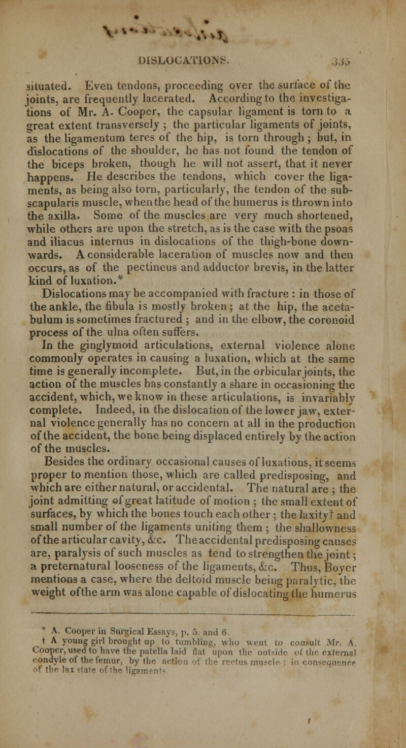 DISLOCATIONS. 3jj situated. Even tendons, proceeding over the surlace of the joints, are frequently lacerated. According to the investiga- tions of Mr. A- Cooper, the capsular ligament is torn to a s;reat extent transversely ; the particular ligaments of joints, as the ligamentum teres of the hip, is torn through ; but, in dislocations of the shoulder, he has not found the tendon of the biceps broken, though he will not assert, that it never happens. He describes the tendons, which cover the liga- ments, as being also torn, particularly, the tendon of the sub- scapularis muscle, when the head of the humerus is thrown into the axilla. Some of the muscles are very much shortened, while others are upon the stretch, as is the case with the psoas and iliacus internus in dislocations of the thigh-bone down- wards. A considerable laceration of muscles now and then occurs, as of the pectineus and adductor brevis, in the latter kind of luxation.* Dislocations may be accompanied with fracture : in those of the ankle, the fibula is mostly broken; at the hip, the aceta- bulum is sometimes fractured ; and in the elbow, the coronoid process of the ulna often suffers. In the ginglymoid articulations, external violence alone commonly operates in causing a luxation, which at the same time is generally incomplete. But, in the orbicular joints, the action of the muscles has constantly a share in occasioning the accident, which, we know in these articulations, is invariably complete. Indeed, in the dislocation of the lower jaw, exter- nal violence generally has no concern at all in the production of the accident, the bone being displaced entirely by the action of the muscles. Besides the ordinary occasional causes of luxations, it seems proper to mention those, which are called predisposing, and which are either natural, or accidental. The natural are ; the joint admitting of great latitude of motion ; the small extent of surfaces, by which the bones touch each other; the laxity! and small number of the ligaments uniting them ; the shallowness of the articular cavity, &c. The accidental predisposing causes are, paralysis of such muscles as tend to strengthen the joint; a preternatural looseness of the ligaments, &c. Thus, Boycr mentions a case, where the deltoid muscle being paralytic, the weight ofthe arm was alone capable of dislocating the humerus * A. Cooper in Surgical Essays, p. 5. and 6. t A young girl brought up to tumbling, who went to consult Mr. A. Cooper, used to have the patella laid flat upon the outside of the external rondyle of the femur, by the action of the rectus n consequence nf tnp lai state ofthe ligaments