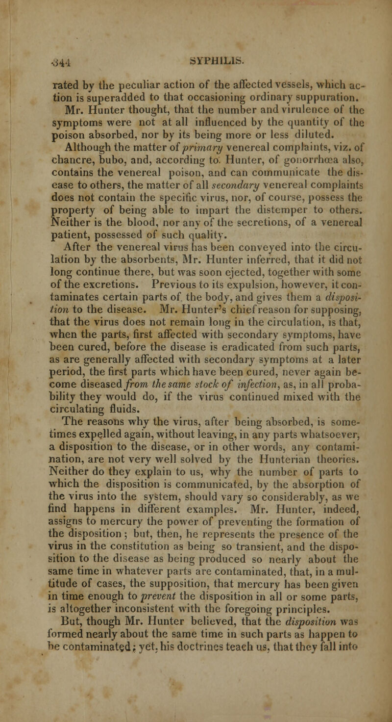 rated by the peculiar action of the affected vessels, which ac- tion is superadded to that occasioning ordinary suppuration. Mr. Hunter thought, that the number and virulence of the symptoms were not at all influenced by the quantity of the poison absorbed, nor by its being more or less diluted. Although the matter of primary venereal complaints, viz. of chancre, bubo, and, according to. Hunter, of gonorrhoea also, contains the venereal poison, and can communicate the dis- ease to others, the matter of all secondary venereal complaints does not contain the specific virus, nor, of course, possess the property of being able to impart the distemper to others. Neither is the blood, nor any of the secretions, of a venereal patient, possessed of such quality. After the venereal virus has been conveyed into the circu- lation by the absorbents, Mr. Hunter inferred, that it did not long continue there, but was soon ejected, together with some of the excretions. Previous to its expulsion, however, it con- taminates certain parts of the body, and gives them a disposi- tion to the disease. Mr. Hunter's chief reason for supposing, that the virus does not remain long in the circulation, is that, when the parts, first affected with secondary symptoms, have teen cured, before the disease is eradicated from such parts, as are generally affected with secondary symptoms at a later period, the first parts which have been cured, never again be- come diseased/rom the same stock of infection, as, in all proba- bility they would do, if the virus continued mixed with the circulating fluids. The reasons why the virus, after being absorbed, is some- times expelled again, without leaving, in any parts whatsoever, a disposition to the disease, or in other words, any contami- nation, are not very well solved by the Hunterian theories. Neither do they explain to us, why the number of parts to which the disposition is communicated, by the absorption of the virus into the system, should vary so considerably, as we find happens in different examples. Mr. Hunter, indeed, assigns to mercury the power of preventing the formation of the disposition; but, then, he represents the presence of the virus in the constitution as being so transient, and the dispo- sition to the disease as being produced so nearly about the same time in whatever parts are contaminated, that, in a mul- titude of cases, the supposition, that mercury has been given in time enough to prevent the disposition in all or some parts, is altogether inconsistent with the foregoing principles. But, though Mr. Hunter believed, that the disposition was formed nearly about the same time in such parts as happen to be contaminated; yet. his doctrines teach us, that they fall into