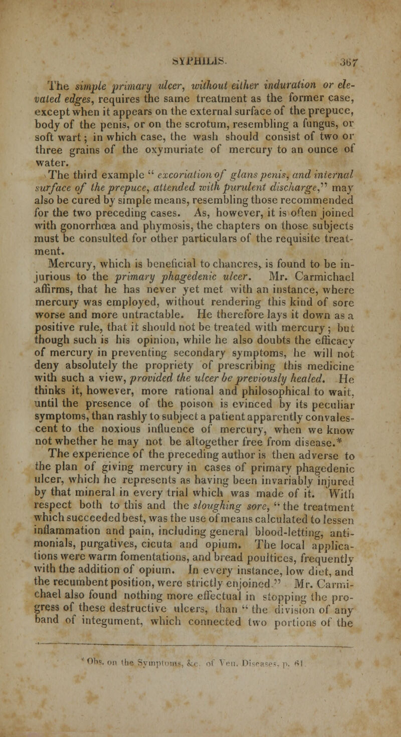 The simple 'primary idcer, without either induration or ele- vated edges, requires the same treatment as the former case, except when it appears on the external surface of the prepuce, body of the penis, or on the scrotum, resembling a fungus, or soft wart; in which case, the wash should consist of two or three grains of the oxymuriate of mercury to an ounce of water. The third example  excoriation of glans penis, and internal surface of the prepuce, attended with purulent discharge,1'' may also be cured by simple means, resembling those recommended for the two preceding cases. As, however, it is often joined with gonorrhoea and phymosis, the chapters on those subjects must be consulted for other particulars of the requisite treat- ment. Mercury, which is beneficial tochancresr is found to be in- jurious to the primary phagedenic ulcer. Mr. Carmichael affirms, that he has never yet met with an instance, where mercury was employed, without rendering this kind of sore worse and more untractable. He therefore lays it down as a positive rule, that it should not be treated with mercury ; but though such is his opinion, while he also doubts the efticacv of mercury in preventing secondary symptoms, he will not deny absolutely the propriety of prescribing this medicine with such a view, provided the ulcer be previously healed. He thinks it, however, more rational and philosophical to wait, until the presence of the poison is evinced by its peculiar symptoms, than rashly to subject a patient apparently convales- cent to the noxious influence of mercury, when we know not whether he may not be altogether free from disease.* The experience of the preceding author is then adverse to the plan of giving mercury in cases of primary phagedenic ulcer, which he represents as having been invariably injured by that mineral in every trial which was made of it. With respect both to this and the sloughing sore,  the treatment which succeeded best, was the use of means calculated to lessen inflammation and pain, including general blood-letting, anti- monials, purgatives, cicuta and opium. The local applica- tions were warm fomentations, and bread poultices, frequently with the addition of opium. In every instance, low diet, and the recumbent position, were strictly enjoined. Mr. Carmi- chael also found nothing more effectual in stopping the pro- gress of these destructive ulcers, than  the division of any band of integument, which connected two portions of the ' Obt, on the, Syixj] oi A en. I>i eases, p. ftl