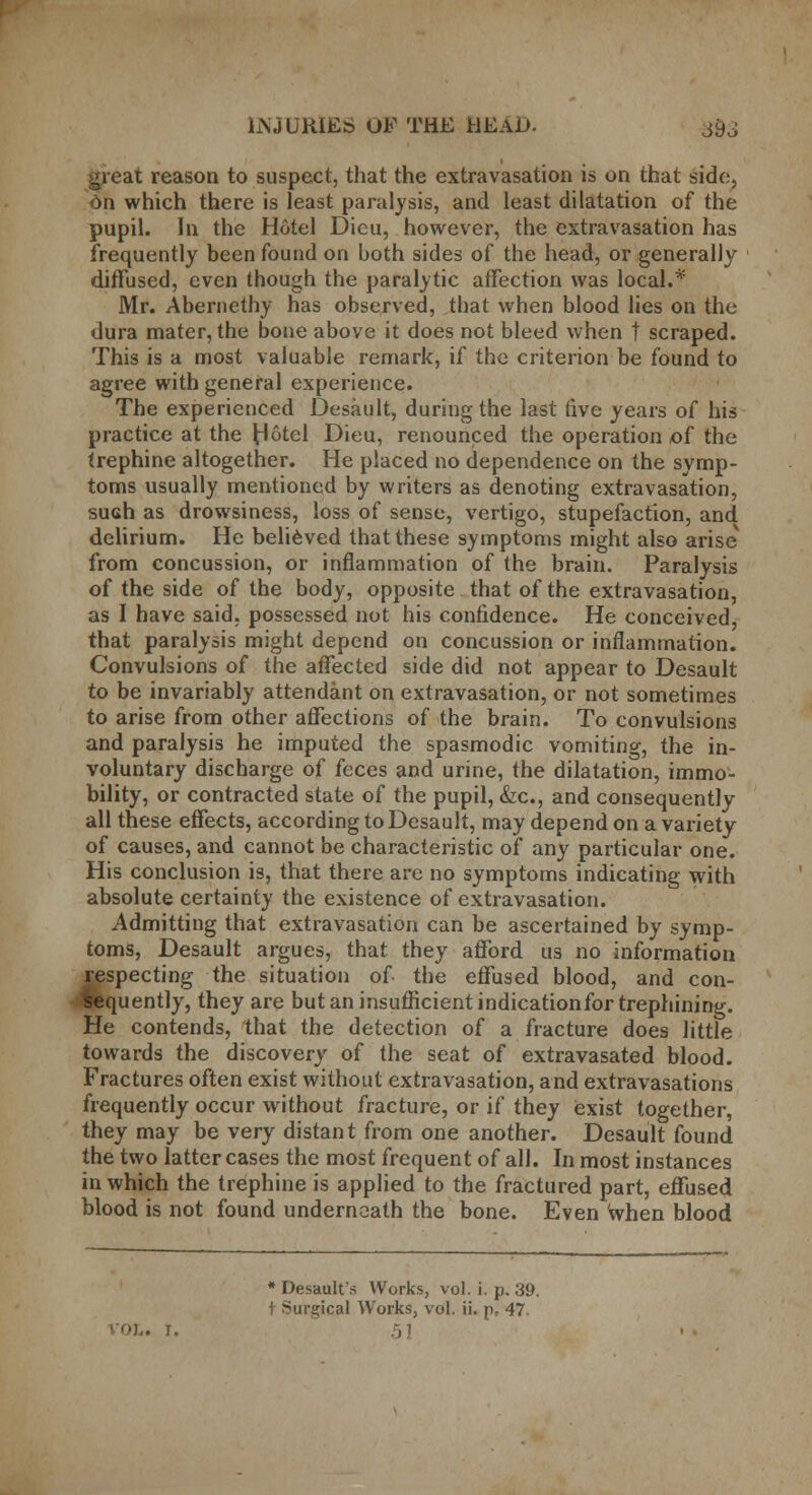 great reason to suspect, that the extravasation is on that side, On which there is least paralysis, and least dilatation of the pupil. In the Hotel Dicu, however, the extravasation has frequently been found on both sides of the head, or generally diffused, even though the paralytic affection was local.* Mr. Abernethy has observed, that when blood lies on the dura mater, the bone above it does not bleed when | scraped. This is a most valuable remark, if the criterion be found to agree with general experience. The experienced Desault, during the last five years of his practice at the Hotel Dieu, renounced the operation of the trephine altogether. He placed no dependence on the symp- toms usually mentioned by writers as denoting extravasation, such as drowsiness, loss of sense, vertigo, stupefaction, and delirium. He believed that these symptoms might also arise* from concussion, or inflammation of the brain. Paralysis of the side of the body, opposite that of the extravasation, as I have said, possessed not his confidence. He conceived, that paralysis might depend on concussion or inflammation. Convulsions of the affected side did not appear to Desault to be invariably attendant on extravasation, or not sometimes to arise from other affections of the brain. To convulsions and paralysis he imputed the spasmodic vomiting, the in- voluntary discharge of feces and urine, the dilatation, immo- bility, or contracted state of the pupil, &c, and consequently- all these effects, according to Desault, may depend on a variety of causes, and cannot be characteristic of any particular one. His conclusion is, that there are no symptoms indicating with absolute certainty the existence of extravasation. Admitting that extravasation can be ascertained by symp- toms, Desault argues, that they afford us no information Respecting the situation of the effused blood, and con- quently, they are but an insufficient indicationfor trephining. He contends, that the detection of a fracture does little towards the discovery of the seat of extravasated blood. Fractures often exist without extravasation, and extravasations frequently occur without fracture, or if they exist together, they may be very distant from one another. Desault found the two latter cases the most frequent of all. In most instances in which the trephine is applied to the fractured part, effused blood is not found underneath the bone. Even when blood •Desault's Works, vol. i. p. 39. t Surgical Works, vol. ii. p. 47 • I.