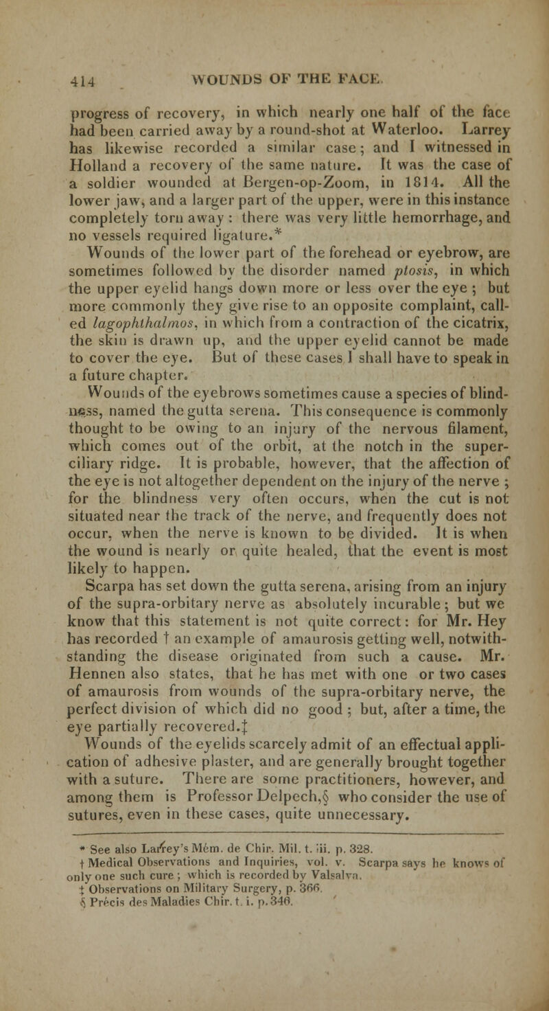 progress of recovery, in which nearly one half of the face had been carried away by a round-shot at Waterloo. Larrey has likewise recorded a similar case; and I witnessed in Holland a recovery of the same nature. It was the case of a soldier wounded at Bergen-op-Zoom, in 1814. All the lower jaw, and a larger part of the upper, were in this instance completely torn away : there was very little hemorrhage, and no vessels required ligature.* Wounds of the lower part of the forehead or eyebrow, are sometimes followed by the disorder named ptosis, in which the upper eyelid hangs down more or less over the eye ; but more commonly they give rise to an opposite complaint, call- ed lagophlhalmos. in which from a contraction of the cicatrix, the skin is drawn up, and the upper eyelid cannot be made to cover the eye. But of these cases I shall have to speak in a future chapter. Wounds of the eyebrows sometimes cause a species of blind- ness, named thegutta serena. This consequence is commonly thought to be owing to an injury of the nervous filament, which comes out of the orbit, at the notch in the super- ciliary ridge. It is probable, however, that the affection of the eye is not altogether dependent on the injury of the nerve ; for the blindness very often occurs, when the cut is not situated near the track of the nerve, and frequently does not occur, when the nerve is known to be divided. It is when the wound is nearly or quite healed, that the event is most likely to happen. Scarpa has set down the gutta serena, arising from an injury of the supra-orbitary nerve as absolutely incurable; but we know that this statement is not quite correct: for Mr. Hey has recorded t an example of amaurosis getting well, notwith- standing the disease originated from such a cause. Mr. Hennen also states, that he has met with one or two cases of amaurosis from wounds of the supra-orbitary nerve, the perfect division of which did no good ; but, after a time, the eye partially recovered.]: Wounds of the eyelids scarcely admit of an effectual appli- cation of adhesive plaster, and are generally brought together with a suture. There are some practitioners, however, and among them is Professor Delpech,§ who consider the use of sutures, even in these cases, quite unnecessary. * See also Larfey'sMem. de Chir. Mil. t. !ii. p. 328. t Medical Observations and Inquiries, vol. v. Scarpa says he knows of only one such cure ; which is recorded by Valsalva. ^Observations on Military Surgery, p. 366. \ Precis des Maladies Chir. t. i. p. 346.