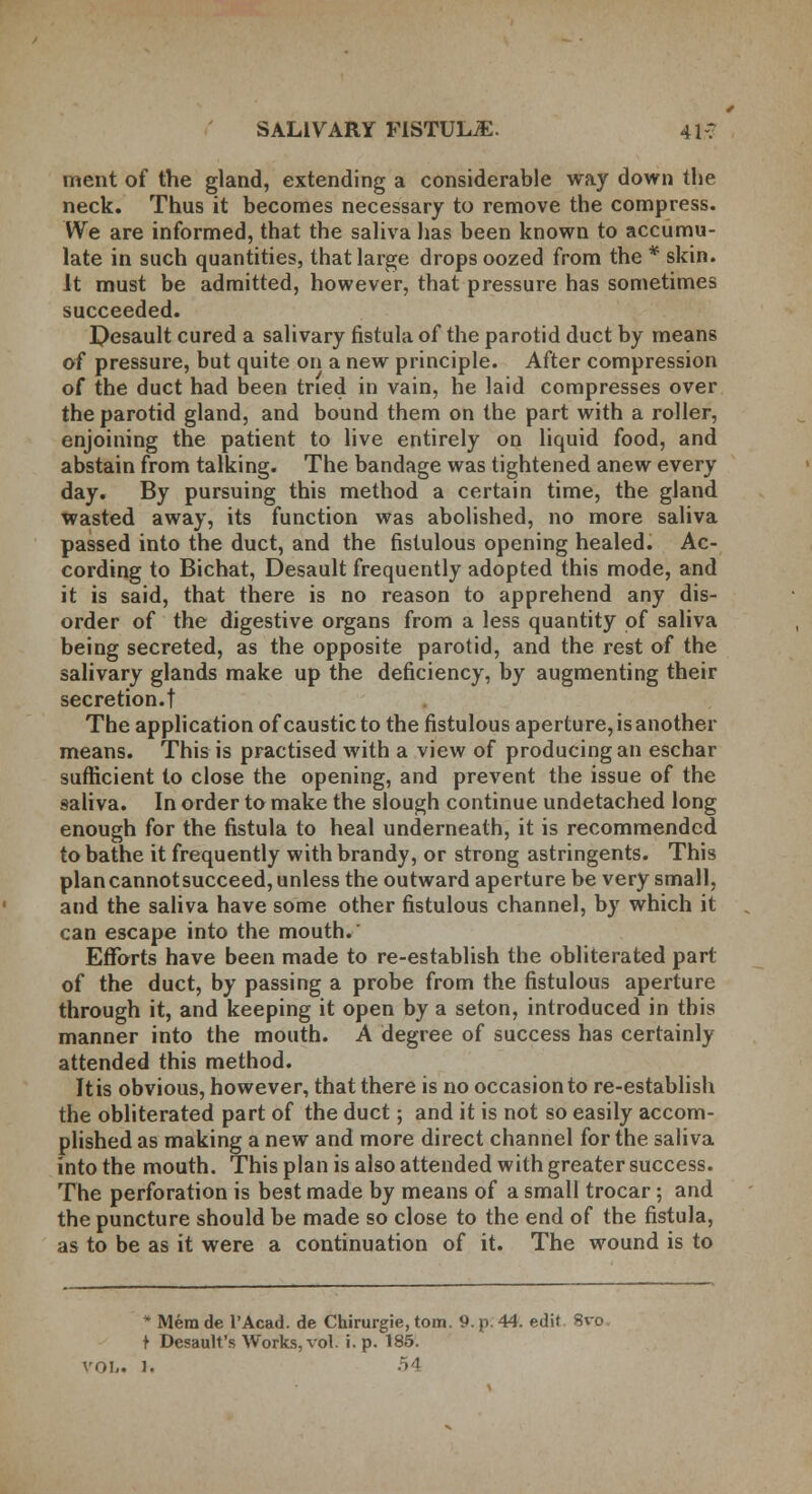 ment of the gland, extending a considerable way down the neck. Thus it becomes necessary to remove the compress. We are informed, that the saliva has been known to accumu- late in such quantities, that large drops oozed from the * skin. It must be admitted, however, that pressure has sometimes succeeded. Pesault cured a salivary fistula of the parotid duct by means of pressure, but quite on a new principle. After compression of the duct had been tried in vain, he laid compresses over the parotid gland, and bound them on the part with a roller, enjoining the patient to live entirely on liquid food, and abstain from talking. The bandage was tightened anew every day. By pursuing this method a certain time, the gland wasted away, its function was abolished, no more saliva passed into the duct, and the fistulous opening healed. Ac- cording to Bichat, Desault frequently adopted this mode, and it is said, that there is no reason to apprehend any dis- order of the digestive organs from a less quantity of saliva being secreted, as the opposite parotid, and the rest of the salivary glands make up the deficiency, by augmenting their secretion.t The application of caustic to the fistulous aperture, is another means. This is practised with a view of producing an eschar sufficient to close the opening, and prevent the issue of the saliva. In order to make the slough continue undetached long enough for the fistula to heal underneath, it is recommended to bathe it frequently with brandy, or strong astringents. This plancannotsucceed, unless the outward aperture be very small, and the saliva have some other fistulous channel, by which it can escape into the mouth. Efforts have been made to re-establish the obliterated part of the duct, by passing a probe from the fistulous aperture through it, and keeping it open by a seton, introduced in this manner into the mouth. A degree of success has certainly attended this method. It is obvious, however, that there is no occasion to re-establish the obliterated part of the duct; and it is not so easily accom- plished as making a new and more direct channel for the saliva into the mouth. This plan is also attended with greater success. The perforation is best made by means of a small trocar; and the puncture should be made so close to the end of the fistula, as to be as it were a continuation of it. The wound is to * Mem de l'Acad. de Chirurgie, torn. 9. p. 44. edit. Svo, t Desault's Works, vol. i. p. 185. vol,. 1. 54