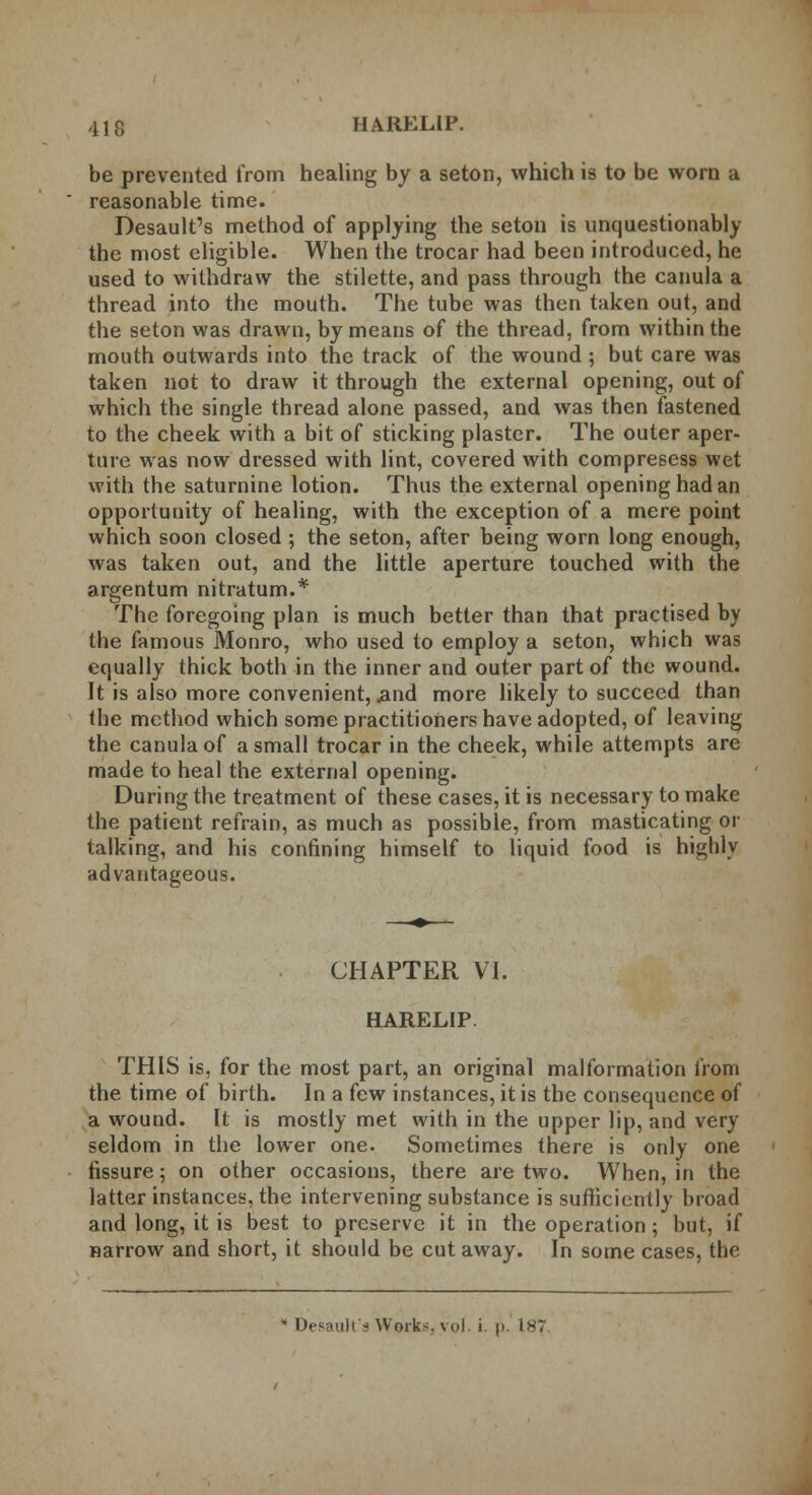 be prevented from healing by a seton, which is to be worn a reasonable time. Desault's method of applying the seton is unquestionably the most eligible. When the trocar had been introduced, he used to withdraw the stilette, and pass through the canula a thread into the mouth. The tube was then taken out, and the seton was drawn, by means of the thread, from within the mouth outwards into the track of the wound ; but care was taken not to draw it through the external opening, out of which the single thread alone passed, and was then fastened to the cheek with a bit of sticking plaster. The outer aper- ture was now dressed with lint, covered with compresess wet with the saturnine lotion. Thus the external opening had an opportunity of healing, with the exception of a mere point which soon closed ; the seton, after being worn long enough, was taken out, and the little aperture touched with the argentum nitratum.* The foregoing plan is much better than that practised by the famous Monro, who used to employ a seton, which was equally thick both in the inner and outer part of the wound. It is also more convenient, .and more likely to succeed than the method which some practitioners have adopted, of leaving the canula of a small trocar in the cheek, while attempts are made to heal the external opening. During the treatment of these cases, it is necessary to make the patient refrain, as much as possible, from masticating or talking, and his confining himself to liquid food is highly advantageous. CHAPTER VI. HARELIP. THIS is, for the most part, an original malformation from the time of birth. In a few instances, it is the consequence of a wound. It is mostly met with in the upper lip, and very seldom in the lower one. Sometimes there is only one fissure; on other occasions, there are two. When, in the latter instances, the intervening substance is sufficiently broad and long, it is best to preserve it in the operation; but, if narrow and short, it should be cut away. In some cases, the * Desault's Works, vol. i. p. 1*7