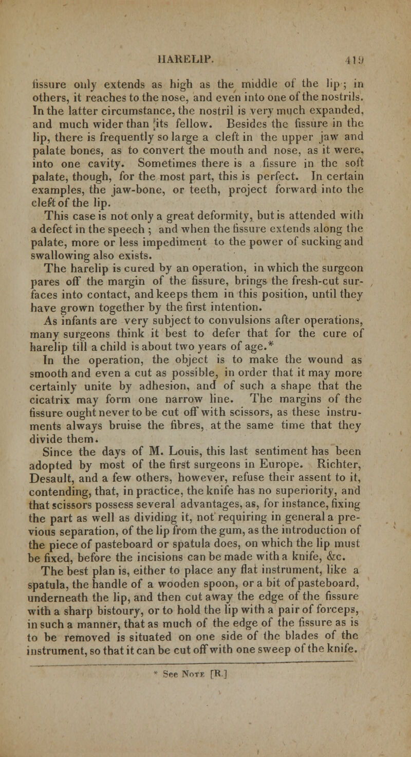 lissure only extends as high as the middle of the lip ■; in others, it reaches to the nose, and even into one of the nostrils. In the latter circumstance, the nostril is very much expanded, and much wider than 'its fellow. Besides the fissure in the lip, there is frequently so large a cleft in the upper jaw and palate bones, as to convert the mouth and nose, as it were, into one cavity. Sometimes there is a fissure in the soft palate, though, for the most part, this is perfect. In certain examples, the jaw-bone, or teeth, project forward into the cleft of the lip. This case is not only a great deformity, but is attended with a defect in the speech ; and when the fissure extends along the palate, more or less impediment to the power of sucking and swallowing also exists. The harelip is cured by an operation, in which the surgeon pares off the margin of the fissure, brings the fresh-cut sur- faces into contact, and keeps them in this position, until they have grown together by the first intention. As infants are very subject to convulsions after operations, many surgeons think it best to defer that for the cure of harelip till a child is about two years of age.* In the operation, the object is to make the wound as smooth and even a cut as possible, in order that it may more certainly unite by adhesion, and of such a shape that the cicatrix may form one narrow line. The margins of the fissure ought never to be cut off with scissors, as these instru- ments always bruise the fibres, at the same time that they divide them. Since the days of M. Louis, this last sentiment has been adopted by most of the first surgeons in Europe. Richter, Desault, and a few others, however, refuse their assent to it, contending, that, in practice, the knife has no superiority, and that scissors possess several advantages, as, for instance, fixing the part as well as dividing it, not requiring in general a pre- vious separation, of the lip from the gum, as the introduction of the piece of pasteboard or spatula does, on which the lip must be fixed, before the incisions can be made with a knife, &c. The best plan is, either to place any flat instrument, like a spatula, the handle of a wooden spoon, or a bit of pasteboard, underneath the lip, and then cut away the edge of the fissure with a sharp bistoury, or to hold the lip with a pair of forceps, in such a manner, that as much of the edge of the fissure as is to be removed is situated on one side of the blades of the instrument, so that it can be cut off with one sweep of the knife. * See Notf fR.]