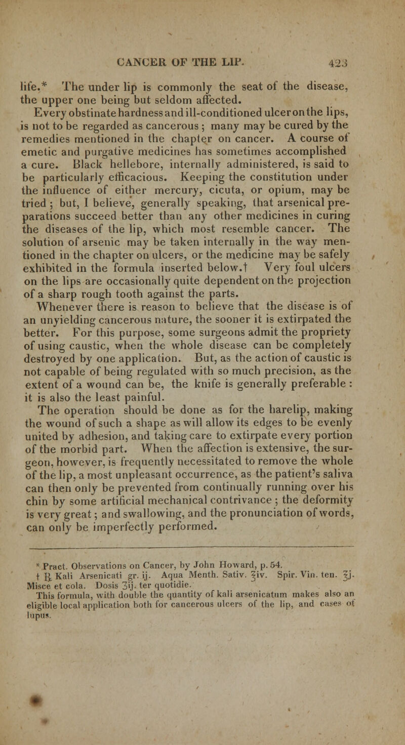 life.* The under lip is commonly the seat of the disease, the upper one being but seldom affected. Every obstinate hardness and ill-conditioned ulcer on the lips, is not to be regarded as cancerous ; many may be cured by the remedies meutioned in the chapter on cancer. A course of emetic and purgative medicines has sometimes accomplished a cure. Black hellebore, internally administered, is said to be particularly efficacious. Keeping the constitution under the influence of either mercury, cicuta, or opium, may be tried; but, I believe, generally speaking, that arsenical pre- parations succeed better than any other medicines in curing the diseases of the lip, which most resemble cancer. The solution of arsenic may be taken internally in the way men- tioned in the chapter on ulcers, or the medicine may be safely exhibited in the formula inserted below.t Very foul ulcers on the lips are occasionally quite dependent on the projection of a sharp rough tooth against the parts. Whenever there is reason to believe that the disease is of an unyielding cancerous nature, the sooner it is extirpated the better. For this purpose, some surgeons admit the propriety of using caustic, when the whole disease can be completely destroyed by one application. But, as the action of caustic is not capable of being regulated with so much precision, as the extent of a wound can be, the knife is generally preferable : it is also the least painful. The operation should be done as for the harelip, making the wound of such a shape as will allow its edges to be evenly united by adhesion, and taking care to extirpate every portion of the morbid part. When the affection is extensive, the sur- geon, however, is frequently necessitated to remove the whole of the lip, a most unpleasant occurrence, as the patient's saliva can then only be prevented from continually running over his chin by some artificial mechanical contrivance ; the deformity is very great; and swallowing, and the pronunciation of words, can only be imperfectly performed. * Pract. Observations on Cancer, by John Howard, p. 54. t R Kali Arsenicati gr. ij. Aqua Menth. Sativ. ^iv. Spir. Vin. ten. ^j. Misce et cola. Dosis 3'j- ter quotidie. This formula, with double the quantity of kali arsenicatum makes also an eligible local application both for cancerous ulcers of the lip, and cases ot lupin