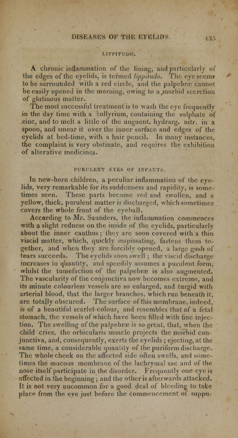 LIPP1TUDO. A chronic inflammation of the lining, and particularly of the edges of the eyelids, is termed lippitudo. The eye seems to be surrounded with a red circle, and the palpebral cannot be easily opened in the morning, owing to a .morbid secretion of glutinous matter. The most successful treatment is to wash the eye frequently in the day time with a collyrium, containing the sulphate of zinc, and to melt a little of the unguent, hydrarg. nitr. in a spoon, and smear it over the inner surface and edges of the eyelids at bed-time, with a hair pencil. In many instances, the complaint is very obstinate, and requires the exhibition of alterative medicines. PURULENT EYES OF INFANTS. In new-born children, a peculiar inflammation of the eye- lids, very remarkable for its suddenness and rapidity, is some- times seen. These parts become red and swollen, and a yellow, thick, purulent matter is discharged, which sometimes covers the whole front of the eyeball, According to Mr. Saunders, the inflammation commences with a slight redness on the inside of the eyelids, particularly about the inner canlhus; they are soon covered with a thin viscid matter, which, quickly inspissating, fastens them to- gether, and when they are forcibly opened, a large gush of tears succeeds. The eyelids soon swell ; the viscid discharge increases in quantity, and speedily assumes a purulent form, whilst the tumefaction of the palpebras is also augmented. The vascularity of the conjunctiva now becomes extreme, and its minute colourless vessels are so enlarged, and turgid with arterial blood, that the larger branches, which run beneath it, are totally obscured. The surface of this membrane, indeed, is of a beautiful scarlet-colour, and resembles that of a fetal stomach, the vessels of which have been filled with fine injec- tion. The swelling of the palpebra? is so great, that, when the child cries, the orbicularis muscle projects the morbid con- junctiva, and, consequently, exerts the eyelids ; ejecting, at the same time, a considerable quaniity of the puriform discharge. The whole cheek on the affected side often swells, and some- times the mucous membrane of the lachrymal sac and of the nose itself participate in the disorder. Frequently one eye is affected in the beginning; and the other is afterwards attacked. It is not very uncommon for a good deal of bleeding to take place from the eye just before the commencement of suppu-