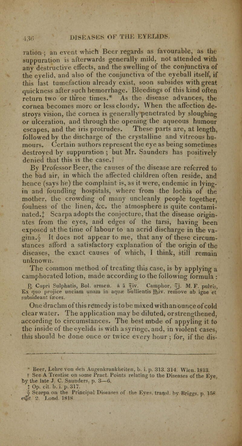 ration ; an event which Beer regards as favourable, as the suppuration is afterwards generally mild, not attended with any destructive effects, and the swelling of the conjunctiva of the eyelid, and also of the conjunctiva of the eyeball itself, if this last tumefaction already exist, soon subsides with great quickness after such hemorrhage. Bleedings of this kind often return two or th'ree times.* As the disease advances, the cornea becomes more or less cloudy. When the affection de- stroys vision, the cornea is generally penetrated by sloughing or ulceration, and through the opening the aqueous humour escapes, and the iris protrudes. These parts are, at length, followed by the discharge of the crystalline and vitreous hu- mours. Certain authors represent the eye as being sometimes destroyed by suppuration ; but Mr. Saunders has positively denied that this is the case.t By Professor Beer, the causes of the disease are referred to the bad air, in which the affected children often reside, and hence (says he) the complaint is, as it were, endemic in lying- in and foundling hospitals, where from the lochia of the mother, the crowding of many uncleanly people together, foulness of the linen, &x. the atmosphere is quite contami- nated.} Scarpa adopts the conjecture, that the disease origin- ates from the eyes, and edges of the tarsi, having been exposed at the time of labour to an acrid discharge in the va- gina^ It does not appear to me, that any of these circum- stances afford a satisfactory explanation of the origin of the diseases, the exact causes of which, I think, still remain unknown. The common method of treating this case, is by applying a camphorated lotion, made according to the following formula : fy Cupri Sulphatis, Bol. armen. a a ^iv. Camphor, £j- M. F. pulvis, Ex quo projice unciam unam in aquae bullientis ftiv. remove ab igne et subsideant faeces. One drachm of this re*mcdy is tobc mixed with an ounce of cold clearwater. The application may be diluted, or strengthened, according to circumstances. The best mode of appyling it to the inside of the eyelids is with a syringe, and, in violent cases, this should be done once or twice every hour ; for, if the dis- * Beer, Lehre von den Augenkrankheiten, b. i. p. 313. 314. Wicn. 1813. t See A Treatise on some Pract. Points relating to the Diseases of the Eye by the late J. C. Sauuders. p. 3—6. % Op. cit. b. i. p. 317. § Scarpa on the Principal Diseases of the Eyes, transl. hv Briegs p 168 eijjt 2 Loud. 1818