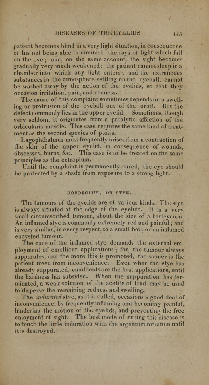 patient becomes blind in a very light situation, in consequence of his not being able to diminish the rays of light which fall on the eye; and, on the same account, the sight becomes gradually very much weakened; the patient cannot sleep in a chamber into which any light enters ; and the extraneous substances in the atmosphere settling on the eyeball, cannot be washed away by the action of the eyelids, so that they occasion irritation, pain, and redness. The cause of this complaint sometimes depends on a swell- ing or protrusion of the eyeball out of the orbit. But the defect commonly lies in the upper eyelid. Sometimes, though very seldom, it originates from a paralytic affection of the orbicularis muscle. This case requires the same kind of treat- ment as the second species of ptosis. Lagophthalmus most frequently arises from a contraction of the skin of the upper eyelid, in consequence of wounds, abscesses, burns, &c. This case is to be treated on the same principles as the ectropium. Until the complaint is permanently cured, the eye should be protected by a shade from exposure to a strong light. HORDEOLUM, OR STYE. The tumours of the eyelids are of various kinds. The stye is always situated at the edge of the eyelids. It is a very small circumscribed tumour, about the size of a barleycorn. An inflamed stye is commonly extremely red and painful; and is very similar, in every respect, to a small boil, or an inflamed encysted tumour. The cure of the inflamed stye demands the external em- ployment of emollient applications ; for, the tumour always suppurates, and the more this is promoted, the sooner is the patient freed from inconvenience. Even when the stye has already suppurated, emollients are the best applications, until the hardness has subsided. When the suppuration has ter- minated, a weak solution of the acetite of lead may be used to disperse the remaining redness and swelling. The indurated stye, as it is called, occasions a good deal of inconvenience, by frequently inflaming and becoming painful, hindering the motion of the eyelids, and preventing the free enjoyment of sight. The best mode of curing this disease is to touch the little induration with the argentum nitratum until it is destroyed.