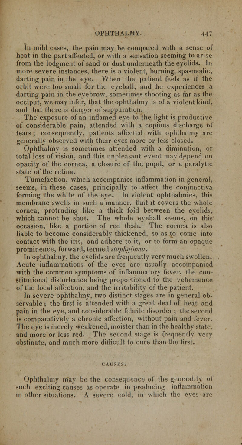 In mild cases, the pain may be compared with a sense of heat in the part aff*e6ted, or with a sensation seeming to arise from the lodgment of sand or dust underneath the eyelids. In more severe instances, there is a violent, burning, spasmodic, darting pain in the eye. When the patient feels as if the orbit were too small for the eyeball, and he experiences a darting pain in the eyebrow, sometimes shooting as far as the occiput, we may infer, that the ophthalmy is of a violent kind, and that there is danger of suppuration. The exposure of an inflamed eye to the light is productive of considerable pain, attended with a copious discharge of tears; consequently, patients affected with ophthalmy are generally observed with their eyes more or less closed. Ophthalmy is sometimes attended with a diminution, or total loss of vision, and this unpleasant event may depend on opacity of the cornea, a closure of the pupil, or a paralytic state of the retina. Tumefaction, which accompanies inflammation in general, seems, in these cases, principally to affect the conjunctiva forming the white of the eye. In violent ophthalmies, this membrane swells in such a manner, that it covers the whole cornea, protruding like a thick fold between the eyelids, which cannot be shut. The whole eyeball seems, on this occasion, like a portion of red flesh. The cornea is also liable to become considerably thickened, so as to come into contact with the iris, and adhere to it, or to form an opaque prominence, forward, termed staphyloma. In ophthalmy, the eyelids are frequently very much swollen. Acute inflammations of the eyes are usually accompanied with the common symptoms of inflammatory fever, the con- stitutional disturbance being proportioned to the vehemence of the local affection, and the irritability of the patient. In severe ophthalmy, two distinct stages are in general ob- servable ; the first is attended with a great deal of heat and pain in the eye, and considerable febrile disorder; the second is comparatively a chronic affection, without pain and fever. The eye is merely weakened, moister than in the healthy state, and more or less red. The second stage is frequently very obstinate, and much more difficult to cure than the first. CAUSES. Ophthalmy may be the consequence of the generality of such exciting causes as operate in producing inflammation in other situations. A severe cold, in which the eyes are