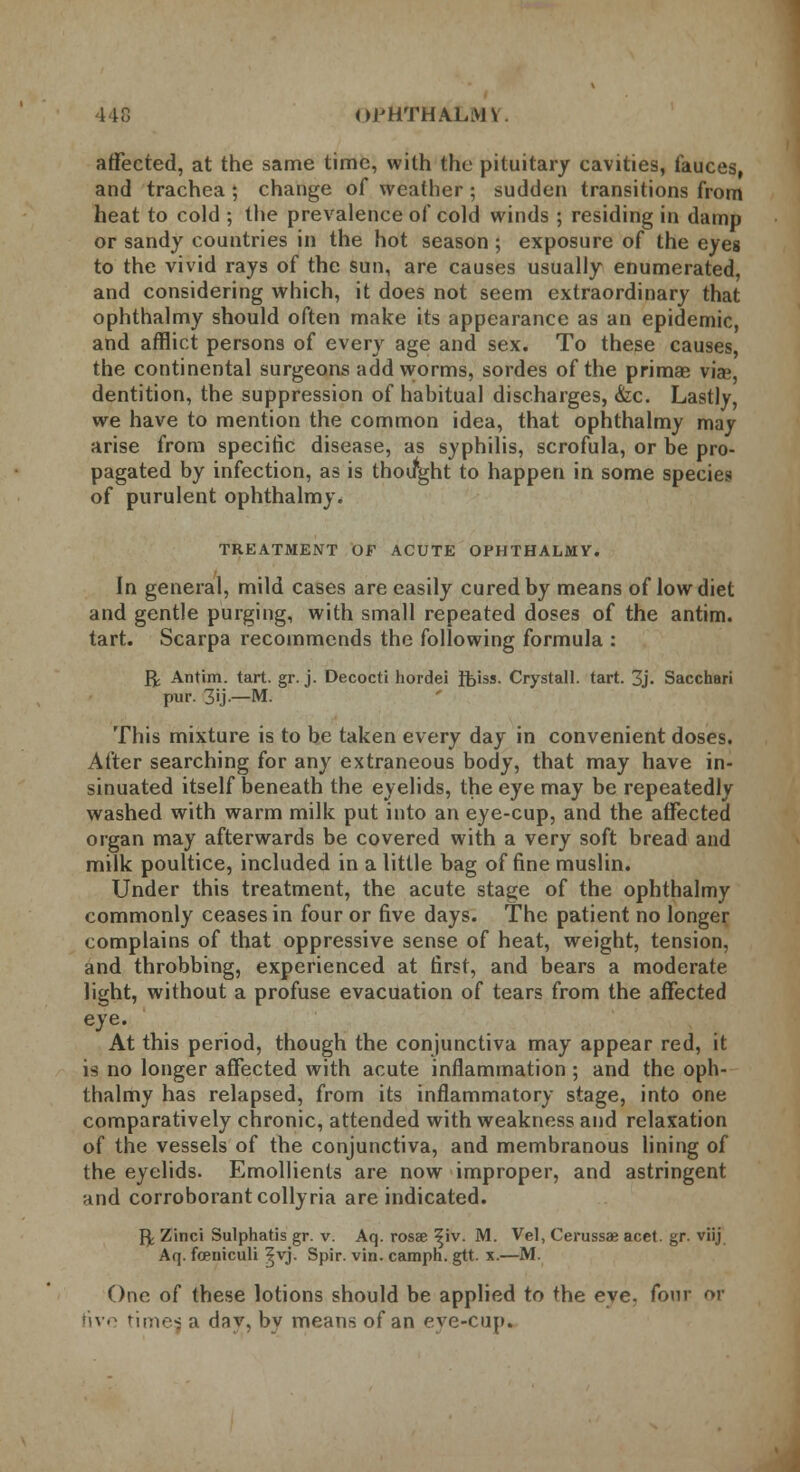 440 nj'HTHALMl affected, at the same time, with the pituitary cavities, fauces, and trachea ; change of weather ; sudden transitions from heat to cold ; the prevalence of cold winds ; residing in damp or sandy countries in the hot season ; exposure of the eyes to the vivid rays of the sun, are causes usually enumerated, and considering which, it does not seem extraordinary that ophthalmy should often make its appearance as an epidemic, and afflict persons of every age and sex. To these causes, the continental surgeons add worms, sordes of the primas vis, dentition, the suppression of hahitual discharges, &c. Lastly, we have to mention the common idea, that ophthalmy may arise from specific disease, as syphilis, scrofula, or be pro- pagated by infection, as is thoifght to happen in some species of purulent ophthalmy. TREATMENT OF ACUTE OPHTHALMY. In general, mild cases are easily cured by means of low diet and gentle purging, with small repeated doses of the antim. tart. Scarpa recommends the following formula : ft Antim. tart. gr. j. Decocti hordei fb'iss. Crystall. tart. 3j- Sacchari pur. 3'j-—M. This mixture is to be taken every day in convenient doses. After searching for any extraneous body, that may have in- sinuated itself beneath the eyelids, the eye may be repeatedly washed with warm milk put into an eye-cup, and the affected organ may afterwards be covered with a very soft bread and milk poultice, included in a little bag of fine muslin. Under this treatment, the acute stage of the ophthalmy commonly ceases in four or five days. The patient no longer complains of that oppressive sense of heat, weight, tension, and throbbing, experienced at first, and bears a moderate light, without a profuse evacuation of tears from the affected eye. At this period, though the conjunctiva may appear red, it is no longer affected with acute inflammation ; and the oph- thalmy has relapsed, from its inflammatory stage, into one comparatively chronic, attended with weakness and relaxation of the vessels of the conjunctiva, and membranous lining of the eyelids. Emollients are now improper, and astringent and corroborant colly ria are indicated. ft Zinci Sulphatis gr. v. Aq. rosae ^iv. M. Vel, Cerussae acet. gr. viij Aq. fceniculi ^vj. Spir. vin. camph. gtt. x.—M. One of these lotions should be applied to the eye. four or five times, a dav, by means of an eve-cup.