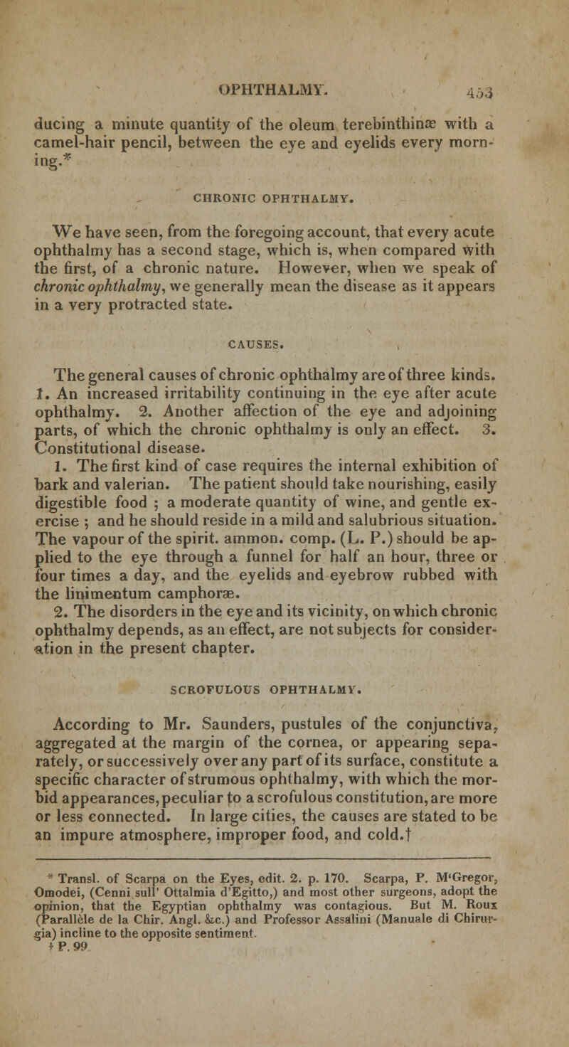 during a minute quantity of the oleum terebinthinae with a camel-hair pencil, between the eye and eyelids every morn- ing.* CHRONIC OPHTHALMY. We have seen, from the foregoing account, that every acute ophthalmy has a second stage, which is, when compared with the first, of a chronic nature. However, when we speak of chronic ophthalmy, we generally mean the disease as it appears in a very protracted state. CAUSES. The general causes of chronic ophthalmy are of three kinds. I. An increased irritability continuing in the eye after acute ophthalmy. 2. Another affection of the eye and adjoining parts, of which the chronic ophthalmy is only an effect. 3. Constitutional disease. 1. The first kind of case requires the internal exhibition of bark and valerian. The patient should take nourishing, easily digestible food ; a moderate quantity of wine, and gentle ex- ercise ; and he should reside in a mild and salubrious situation. The vapour of the spirit, ammon. comp. (L. P.) should be ap- plied to the eye through a funnel for half an hour, three or four times a day, and the eyelids and eyebrow rubbed with the linimentum camphorae. 2. The disorders in the eye and its vicinity, on which chronic ophthalmy depends, as an effect, are not subjects for consider- ation in the present chapter. SCROFULOUS OPHTHALMY. According to Mr. Saunders, pustules of the conjunctiva, aggregated at the margin of the cornea, or appearing sepa- rately, or successively over any part of its surface, constitute a specific character of strumous ophthalmy, with which the mor- bid appearances, peculiar to a scrofulous constitution, are more or less connected. In large cities, the causes are stated to be an impure atmosphere, improper food, and cold.t  Transl. of Scarpa on the Eyes, edit. 2. p. 170. Scarpa, P. M'Gregor, Omodei, (Cenni sull' Ottalmia d'Egitto,) and most other surgeons, adopt the opinion, that the Egyptian ophthalmy was contagious. But M. Rous (Parallele de la Chir. Angl. &.c.) and Professor Assalini (Manuale di Chirur- gia) incline to the opposite sentiment. + P. 99