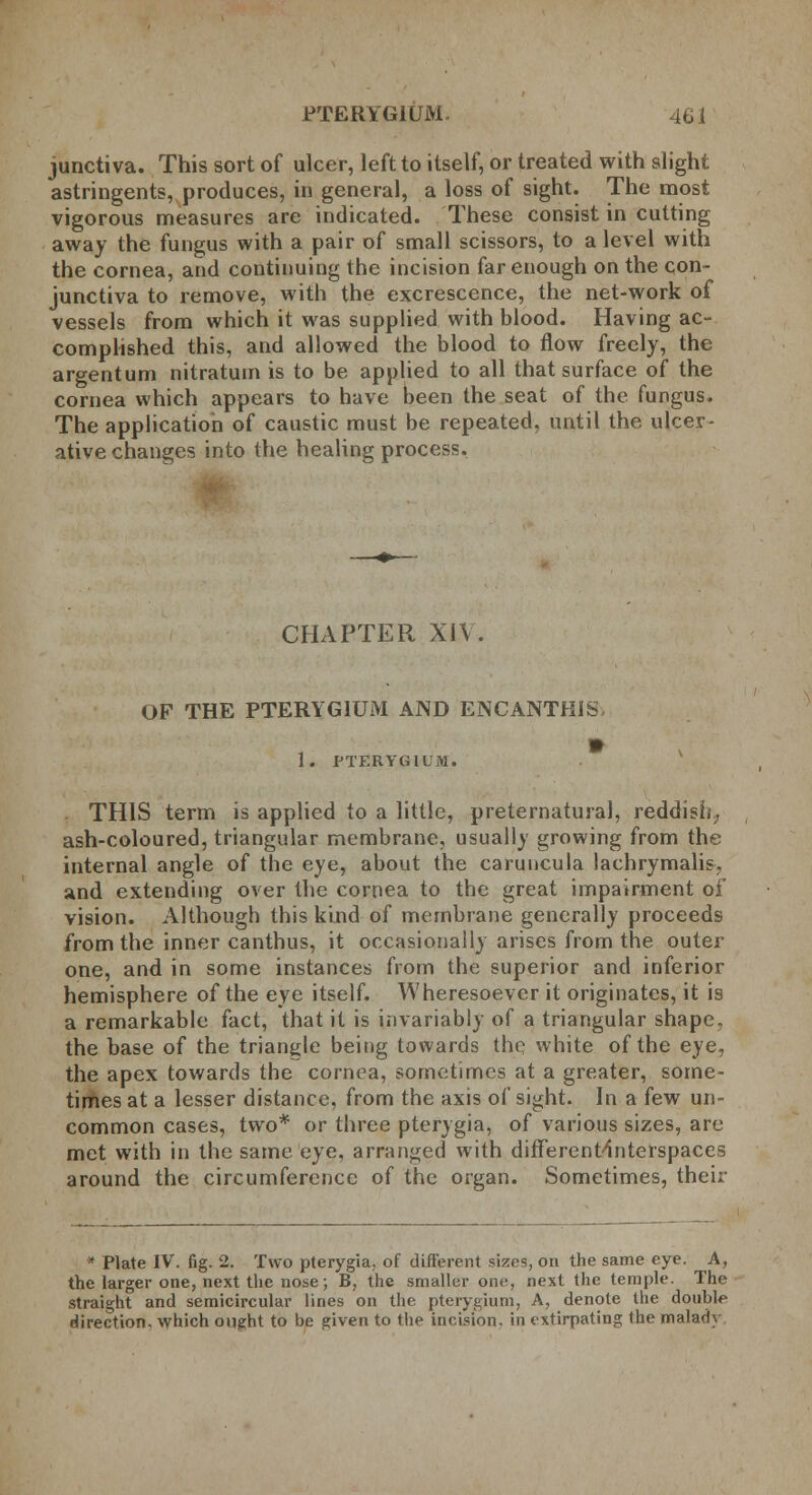 PTERYGIUM. 46 i junctiva. This sort of ulcer, left to itself, or treated with slight astringents, produces, in general, a loss of sight. The most vigorous measures are indicated. These consist in cutting away the fungus with a pair of small scissors, to a level with the cornea, and continuing the incision far enough on the con- junctiva to remove, with the excrescence, the net-work of vessels from which it was supplied with blood. Having ac- complished this, and allowed the blood to flow freely, the argentum nitratum is to be applied to all that surface of the cornea which appears to have been the seat of the fungus. The application of caustic must be repeated, until the ulcer- ative changes into the healing process. CHAPTER XIV. OF THE PTERYGIUM AND ENCANTHIS, 1. PTERYGIUM. THIS term is applied to a little, preternatural, reddish; ash-coloured, triangular membrane, usually growing from the internal angle of the eye, about the caruncula lachrymalis. and extending over the cornea to the great impairment of vision. Although this kind of membrane generally proceeds from the inner canthus, it occasionally arises from the outer one, and in some instances from the superior and inferior hemisphere of the eye itself. Wheresoever it originates, it is a remarkable fact, that it is invariably of a triangular shape, the base of the triangle being towards the white of the eye, the apex towards the cornea, sometimes at a greater, some- times at a lesser distance, from the axis of sight. In a few un- common cases, two* or three pterygia, of various sizes, are met with in the same eye, arranged with different-Interspaces around the circumference of the organ. Sometimes, their  Plate IV. fig. 2. Two pterygia, of different sizes, on the same eye. A, the larger one, next the nose; B, the smaller one, next the temple. The straight and semicircular lines on the pterygium, A, denote the double direction, which ought to be given to the incision, in extirpating the malady
