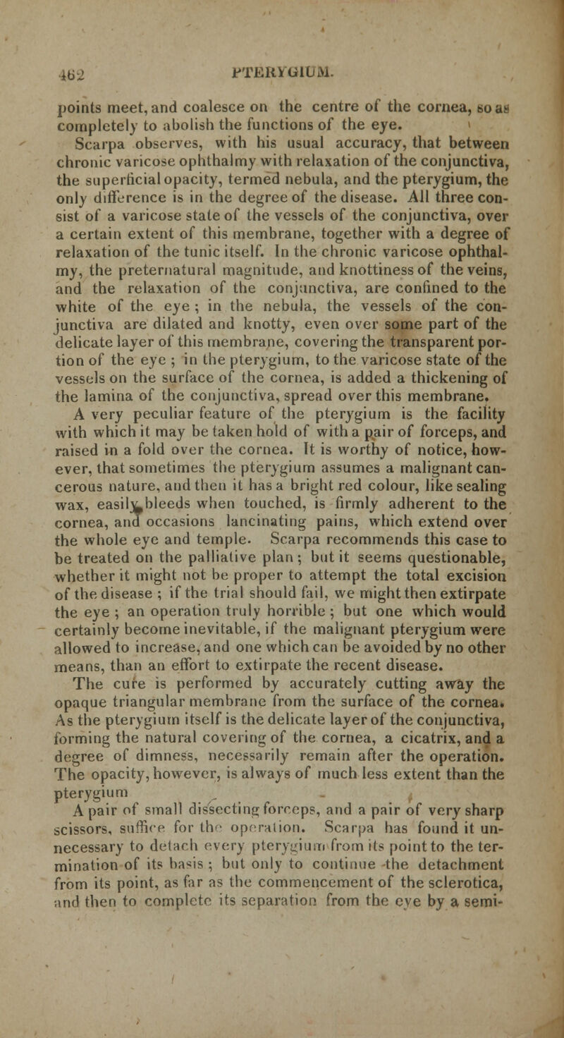 HS-2 PTERYGIUM. points meet, and coalesce on the centre of the cornea, so a. completely to abolish the functions of the eye. Scarpa observes, with his usual accuracy, that between chronic varicose ophthalmy with relaxation of the conjunctiva, the superficial opacity, termed nebula, and the pterygium, the only difference is in the degree of the disease. All three con- sist of a varicose state of the vessels of the conjunctiva, over a certain extent of this membrane, together with a degree of relaxation of the tunic itself. In the chronic varicose ophthal- my, the preternatural magnitude, and knottinessof the veins, and the relaxation of the conjunctiva, are confined to the white of the eye ; in the nebula, the vessels of the con- junctiva are dilated and knotty, even over some part of the delicate layer of this membrane, covering the transparent por- tion of the eye ; in the pterygium, to the varicose state of the vessels on the surface of the cornea, is added a thickening of the lamina of the conjunctiva, spread over this membrane. A very peculiar feature of the pterygium is the facility with which it may be taken hold of with a pair of forceps, and raised in a fold over the cornea. It is worthy of notice, how- ever, that sometimes the pterygium assumes a malignant can- cerous nature, and then it has a bright red colour, like sealing wax, easily bleeds when touched, is (irmly adherent to the cornea, and occasions lancinating pains, which extend over the whole eye and temple. Scarpa recommends this case to be treated on the palliative plan; but it seems questionable, whether it might not be proper to attempt the total excision of the disease ; if the trial should fail, we might then extirpate the eye ; an operation truly horrible; but one which would certainly become inevitable, if the malignant pterygium were allowed to increase, and one which can be avoided by no other means, than an effort to extirpate the recent disease. The cure is performed by accurately cutting away the opaque triangular membrane from the surface of the cornea. As the pterygium itself is the delicate layer of the conjunctiva, forming the natural covering of the cornea, a cicatrix, and a degree of dimness, necessarily remain after the operation. The opacity, however, is always of much less extent than the pterygium A pair of small dissecting forceps, and a pair of very sharp scissors, suffice for tlv operation. Scarpa has found it un- necessary to detach every pterygium from its point to the ter- mination of its hasis ; but only to continue -the detachment from its point, as far as the commencement of the sclerotica, and then to complete its separation from the eye by a semi-