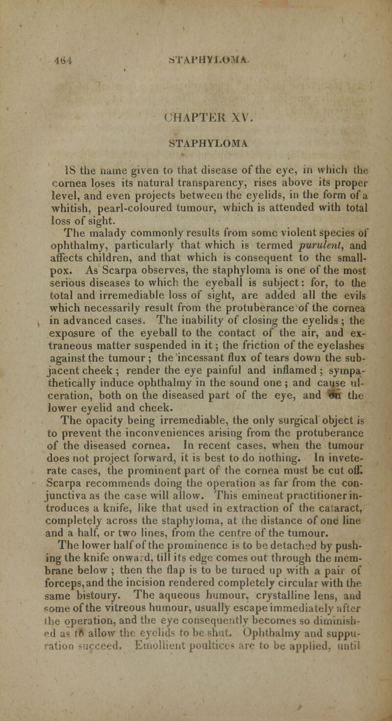 CHAPTER XV. STAPHYLOMA IS the name given to that disease of the eye, in which the cornea loses its natural transparency, rises above its proper level, and even projects between the eyelids, in the form of a whitish, pearl-coloured tumour, which is attended with total loss of sight. The malady commonly results from some violent species of ophthalmy, particularly that which is termed purulent, and affects children, and that which is consequent to the small- pox. As Scarpa observes, the staphyloma is one of the most serious diseases to which the eyeball is subject: for, to the total and irremediable loss of sight, are added all the evils which necessarily result from the protuberance of the cornea in advanced cases. The inability of closing the eyelids ; the exposure of the eyeball to the contact of the air, and ex- traneous matter suspended in it; the friction of the eyelashes against the tumour ; the incessant flux of tears down the sub- jacent cheek ; render the eye painful and inflamed ; sympa- thetically induce ophthalmy in the sound one; and cause ul- ceration, both on the diseased part of the eye, and 9n the lower eyelid and cheek. The opacity being irremediable, the only surgical object is to prevent the inconveniences arising from the protuberance of the diseased cornea. In recent cases, when the tumour does not project forward, it is best to do nothing. In invete- rate cases, the prominent part of the cornea must be cut off. Scarpa recommends doing the operation as far from the con- junctiva as the case will allow. This eminent practitioner in- troduces a knife, like that used in extraction of the cataract, completely across the staphyloma, at the distance of one line and a half, or two lines, from the centre of the tumour. The lower half of the prominence is to be detached by push- ing the knife onwa.d, till its edge comes out through the mem- brane below ; then the flap is to be turned up with a pair of forceps,and the incision rendered completely circular with the same bistoury. The aqueous humour, crystalline lens, and some of the vitreous humour, usually escape immediately after ihe operation, and the eye consequently becomes so diminish- ed as to allow the eyelids to be shut. Ophthalmy and suppu- ration succeed. Emollient poultices are to be applied, until