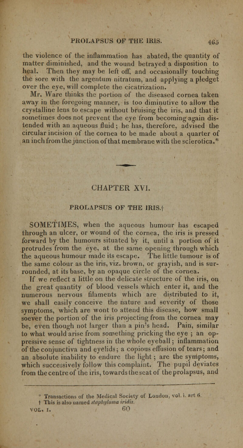 the violence of the inflammation has abated, the quantity of matter diminished, and the wound betrayed a disposition to heal. Then they may be left off, and occasionally touching the sore with the argentum nitratum, and applying a pledget over the eye, will complete the cicatrization. Mr. Ware thinks the portion of the diseased cornea taken away in the foregoing manner, is too diminutive to allow the crystalline lens to escape without bruising the iris, and that it sometimes does not prevent the eye from becoming again dis- tended with an aqueous fluid; he has, therefore, advised the circular incision of the cornea to be made about a quarter of an inch from the junction of that membrane with the sclerotica.* CHAPTER XVI. PROLAPSUS OF THE IRIS.f SOMETIMES, when the aqueous humour has escaped through an ulcer, or wound of the cornea, the iris is pressed forward by the humours situated by it, until a portion of it protrudes from the eye, at the same opening through which the aqueous humour made its escape. The little tumour is of the same colour as the iris, viz. brown, or grayish, and is sur- rounded, at its base, by an opaque circle of the cornea. If we reflect a little on the delicate structure of the iris, on the great quantity of blood vessels which enter it, and the numerous nervous filaments which are distributed to it, we shall easily conceive the nature and severity of those symptoms, which are wont to attend this disease, how small soever the portion of the iris projecting from the cornea may be, even though not larger than a pin's head. Pain, similar to what would arise from something pricking the eye ; an op- pressive sense of tightness in the whole eyeball; inflammation of the conjunctiva and eyelids; a copious effusion of tears; and an absolute inability to endure the light; are the symptoms, which successively follow this complaint. The pupil deviates from the centre of the iris, towards the seat of the prolapsus, and ■ Transactions of the Medical Society of Loudon, vol. i. art 6. t This is also named staphyloma iridis. VOL. I, 60