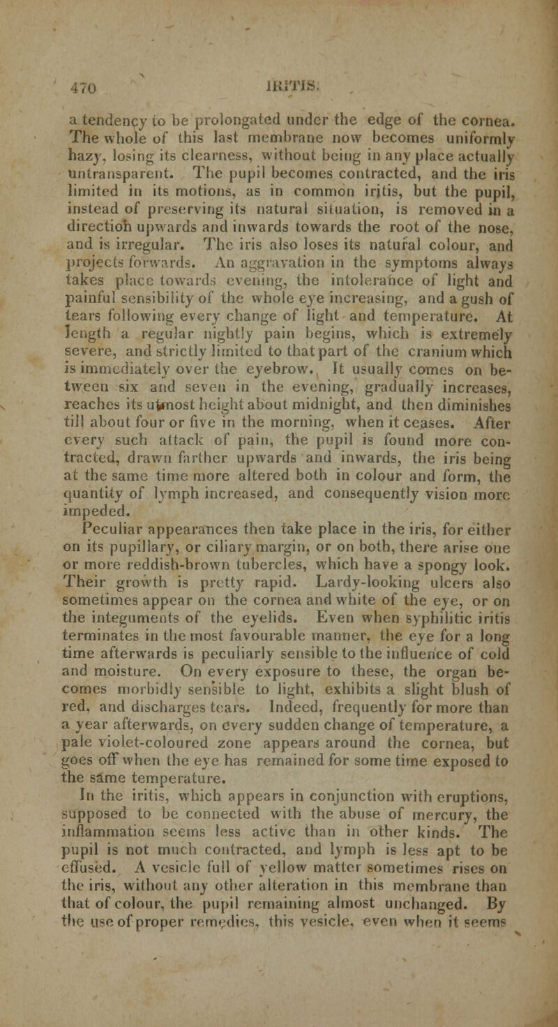 IRITIS; a tendency io be prolongated under the edge of the cornea. The whole of this last membrane now becomes uniformly hazy, losing its clearness, without being in any place actually untransparent. The pupil becomes contracted, and the iris limited in its motions, as in common iritis, but the pupil, instead of preserving its natural situation, is removed in a direction upwards and inwards towards the root of the nose, and is irregular. The iris also loses its natural colour, and projects foVwards. An aggravation in the symptoms always takes place towards evening, the intolerance of light and painful sensibility of the whole eye increasing, and a gush of tears following every change of light and temperature. At length a regular nightly pain begins, which is extremely severe, and strictly limited to that part of the cranium which is immediately over the eyebrow. It usually comes on be- tween six and seven in the evening, gradually increases, reaches its ufcnost height about midnight, and then diminishes till about four or five in the morning, when it ceases. After every such attack of pain, the pupil is found more con- tracted, drawn farther upwards and inwards, the iris being at the same time more altered both in colour and form, the quantity of lymph increased, and consequently vision more impeded. Peculiar appearances then take place in the iris, for either on its pupillary, or ciliary margin, or on both, there arise one or more reddish-brown tubercles, which have a spongy look. Their growth is pretty rapid. Lardy-looking ulcers also sometimes appear on the cornea and white of the eye, or on the integuments of the eyelids. Even when syphilitic iritis terminates in the most favourable manner, the eye for a long time afterwards is peculiarly sensible to the influence of cold and moisture. On every exposure to these, the organ be- comes morbidly sensible to light, exhibits a slight blush of red, and discharges tears. Indeed, frequently for more than a year afterwards, on every sudden change of temperature, a pale violet-coloured zone appears around the cornea, but goes off when the eye has remained for some time exposed to the same temperature. In the iritis, which appears in conjunction with eruptions, supposed to be connected with the abuse of mercury, the inflammation seems less active than in other kinds. The pupil is not much contracted, and lymph is less apt to be effused. A vesicle full of yellow matter sometimes rises on the iris, without any other alteration in this membrane than that of colour, the pupil remaining almost unchanged. By the use of proper remedies, this vesicle, even when it seems