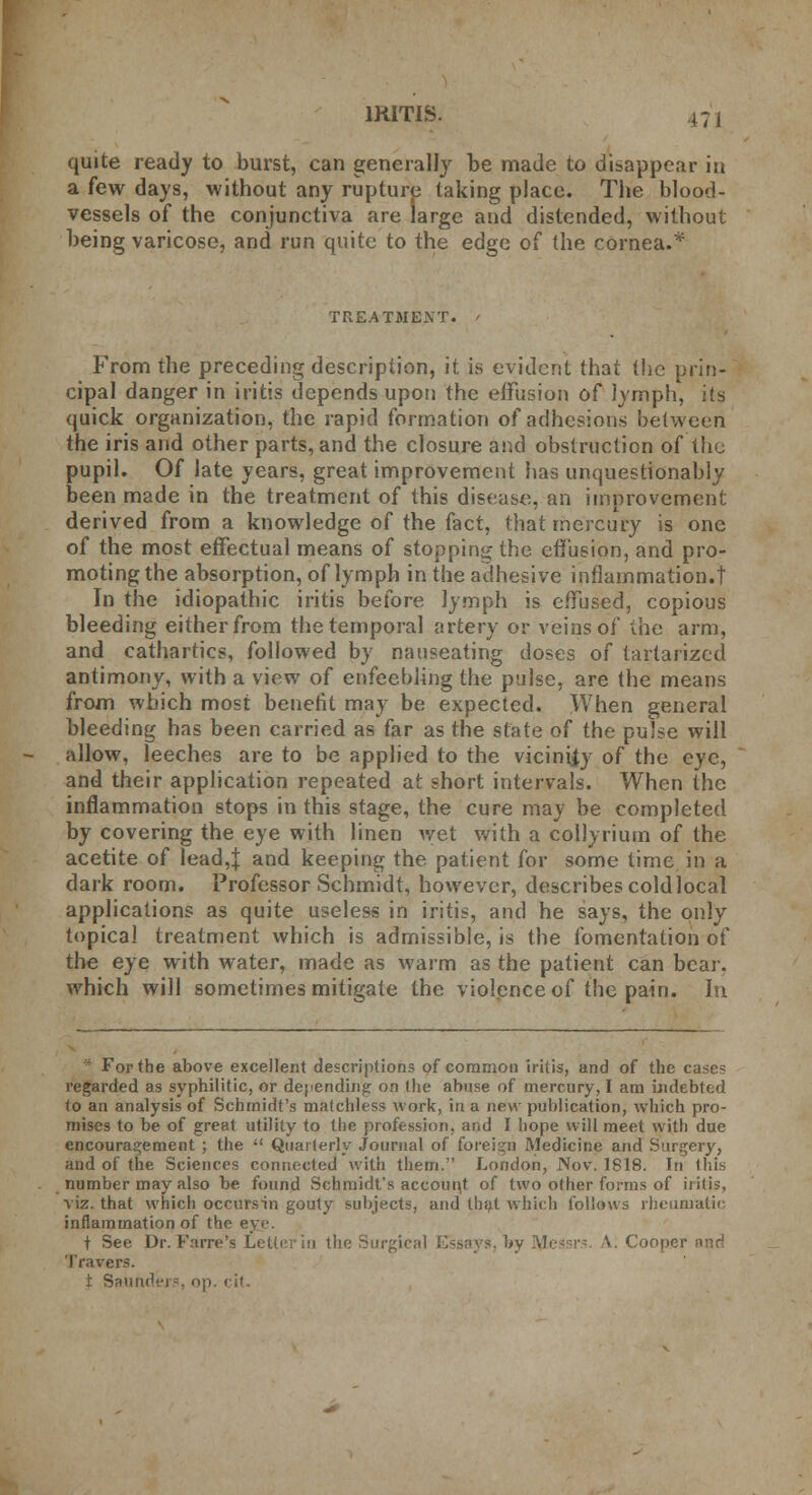 IRITIS. j; , quite ready to burst, can generally be made to disappear in a few days, without any rupture taking place. The blood- vessels of the conjunctiva are large and distended, without being varicose, and run quite to the edge of (he cornea.* TREATMENT. From the preceding description, it is evident that the prin- cipal danger in iritis depends upon the effusion of lymph, its quick organization, the rapid formation of adhesions between the iris and other parts, and the closure and obstruction of the pupil. Of late years, great improvement has unquestionably been made in the treatment of this disease, an improvement derived from a knowledge of the fact, that mercury is one of the most effectual means of stopping the effusion, and pro- moting the absorption, of lymph in the adhesive inflammation.! In the idiopathic iritis before lymph is effused, copious bleeding either from the temporal artery or veins of the arm, and cathartics, followed by nauseating doses of tartarized antimony, with a view of enfeebling the pulse, are the means from which most benefit may be expected. When general bleeding has been carried as far as the state of the pulse will allow, leeches are to be applied to the vicinity of the eye, and their application repeated at short intervals. When the inflammation stops in this stage, the cure may be completed by covering the eye with linen wet with a collyrium of the acetite of lead,| and keeping the. patient for some time in a dark room. Professor Schmidt, however, describes cold local applications as quite useless in iritis, and he says, the only topical treatment which is admissible, is the fomentation of the eye with water, made as warm as the patient can bear, which will sometimes mitigate the violence of the pain. In *■ For the above excellent descriptions of common iritis, and of the cases regarded as syphilitic, or depending on the abuse of mercury, I am indebted to an analysis of Schmidt's matchless work, in a new publication, which pro- mises to be of great utility to the profession, and I hope will meet with due encouragement ; the  Quarterly Journal of foreign Medicine and Surgery, and of the Sciences connected with them.' London, Nov. 1818. In 1 his number may also be found Schmidt's account of two other forms of iritis, viz. that which occursin gouty subjects, and that which follows rheumatic inflammation of the eye t See Dr. Farre's Letter in the Surgical Essays, by lyiessrs. /V: Cooper aad Travers.