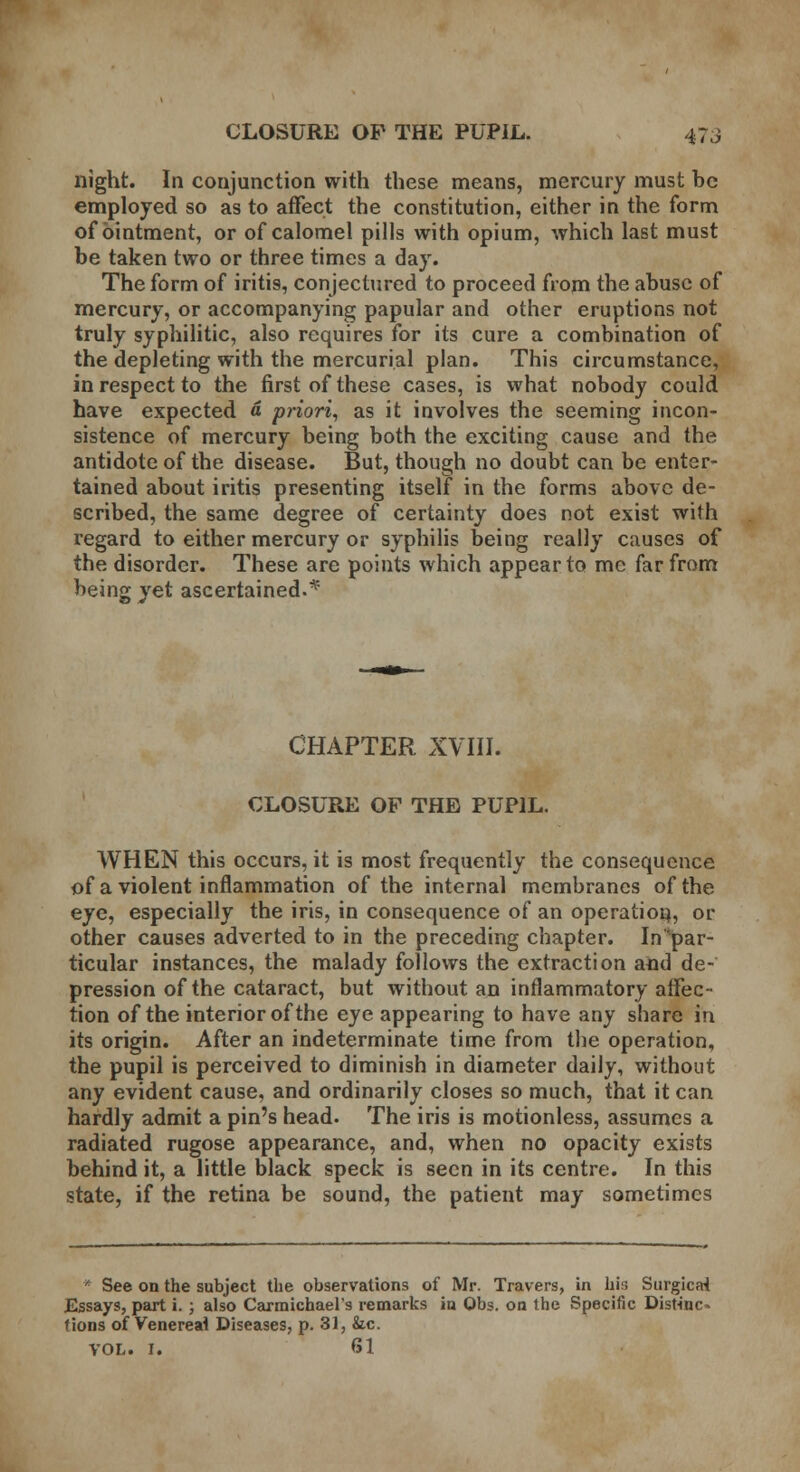 night. In conjunction with these means, mercury must be employed so as to affect the constitution, either in the form of ointment, or of calomel pills with opium, which last must be taken two or three times a day. The form of iritis, conjectured to proceed from the abuse of mercury, or accompanying papular and other eruptions not truly syphilitic, also requires for its cure a combination of the depleting with the mercurial plan. This circumstance, in respect to the first of these cases, is what nobody could have expected a priori, as it involves the seeming incon- sistence of mercury being both the exciting cause and the antidote of the disease. But, though no doubt can be enter- tained about iritis presenting itself in the forms above de- scribed, the same degree of certainty does not exist with regard to either mercury or syphilis being really causes of the disorder. These are points which appear to me far from being yet ascertained.* CHAPTER XVIII. CLOSURE OF THE PUPIL. WHEN this occurs, it is most frequently the consequence of a violent inflammation of the internal membranes of the eye, especially the iris, in consequence of an operation, or other causes adverted to in the preceding chapter, ^par- ticular instances, the malady follows the extraction and de- pression of the cataract, but without an inflammatory affec- tion of the interior of the eye appearing to have any share in its origin. After an indeterminate time from the operation, the pupil is perceived to diminish in diameter daily, without any evident cause, and ordinarily closes so much, that it can hardly admit a pin's head. The iris is motionless, assumes a radiated rugose appearance, and, when no opacity exists behind it, a little black speck is seen in its centre. In this state, if the retina be sound, the patient may sometimes * See on the subject the observations of Mr. Travers, in his Surgicai Essays, part i. ; also Carmichael's remarks in Obs. on the Specific Distinc- tions of Venereal Diseases, p. 31, &c. VOL. I. 61