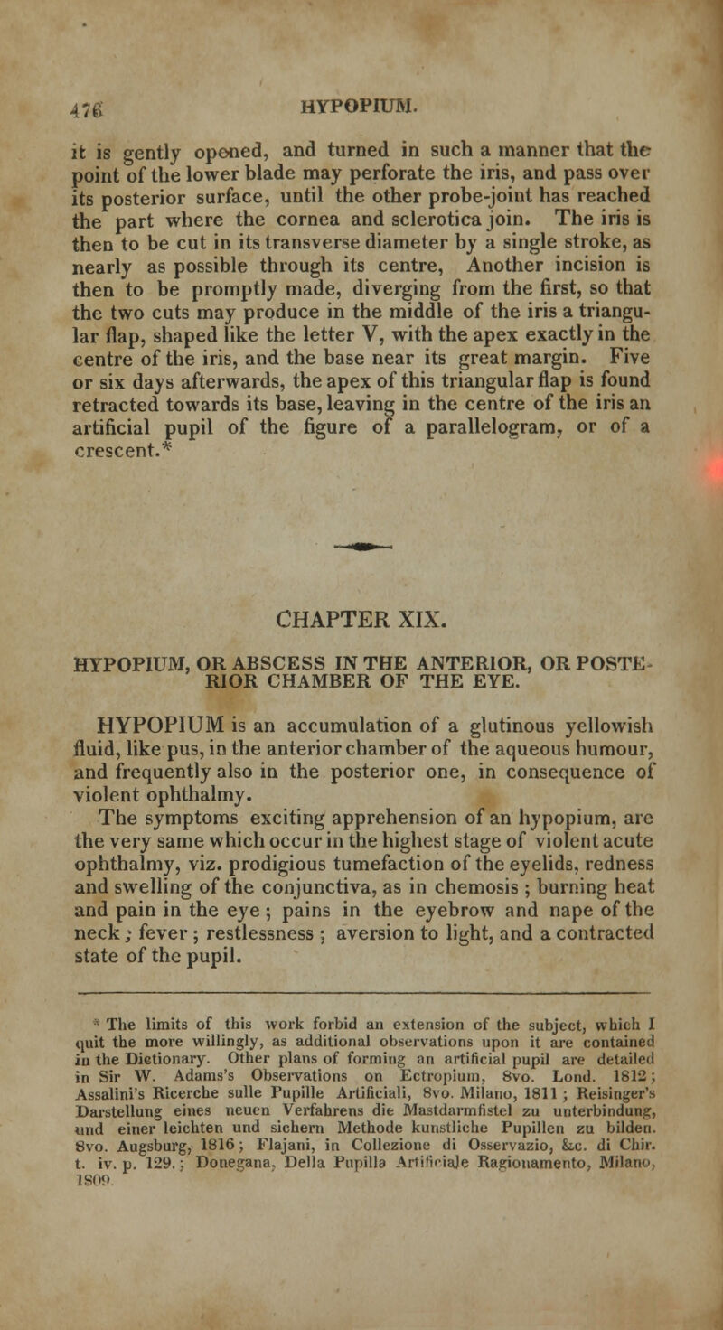 it is gently opened, and turned in such a manner that the point of the lower blade may perforate the iris, and pass over its posterior surface, until the other probe-joint has reached the part where the cornea and sclerotica join. The iris is then to be cut in its transverse diameter by a single stroke, as nearly as possible through its centre, Another incision is then to be promptly made, diverging from the first, so that the two cuts may produce in the middle of the iris a triangu- lar flap, shaped like the letter V, with the apex exactly in the centre of the iris, and the base near its great margin. Five or six days afterwards, the apex of this triangular flap is found retracted towards its base, leaving in the centre of the iris an artificial pupil of the figure of a parallelogram, or of a crescent.* CHAPTER XIX. HYPOPIUM, OR ABSCESS IN THE ANTERIOR, OR POSTE- RIOR CHAMBER OF THE EYE. HYPOPIUM is an accumulation of a glutinous yellowish fluid, like pus, in the anterior chamber of the aqueous humour, and frequently also in the posterior one, in consequence of violent ophthalmy. The symptoms exciting apprehension of an hypopium, are the very same which occur in the highest stage of violent acute ophthalmy, viz. prodigious tumefaction of the eyelids, redness and swelling of the conjunctiva, as in chemosis ; burning heat and pain in the eye ; pains in the eyebrow and nape of the neck; fever; restlessness ; aversion to light, and a contracted state of the pupil. * The limits of this work forbid an extension of the subject, which I quit the more willingly, as additional observations upon it are contained iii the Dictionary. Other plans of forming an artificial pupil are detailed in Sir W. Adams's Observations on Ectropium, 8vo. Lond. 1812; Assalini's Ricerche sulle Pupille Artificiali, 8vo. Milano, 1811 ; Reisinger's Darstellung ernes neuen Verfahrens die Mastdarmfistel zu unterbindung, und einer leichten und sichern Methode kunstliche Pupillen zu bilden. 8vo. Augsburg, 1816; Flajani, in Collezione di Osservazio, &.c. di Chir. t. iv. p. 129.; Donegana. Delia Pupilla Artlficiaje Ragiouamento, Milano, 1809