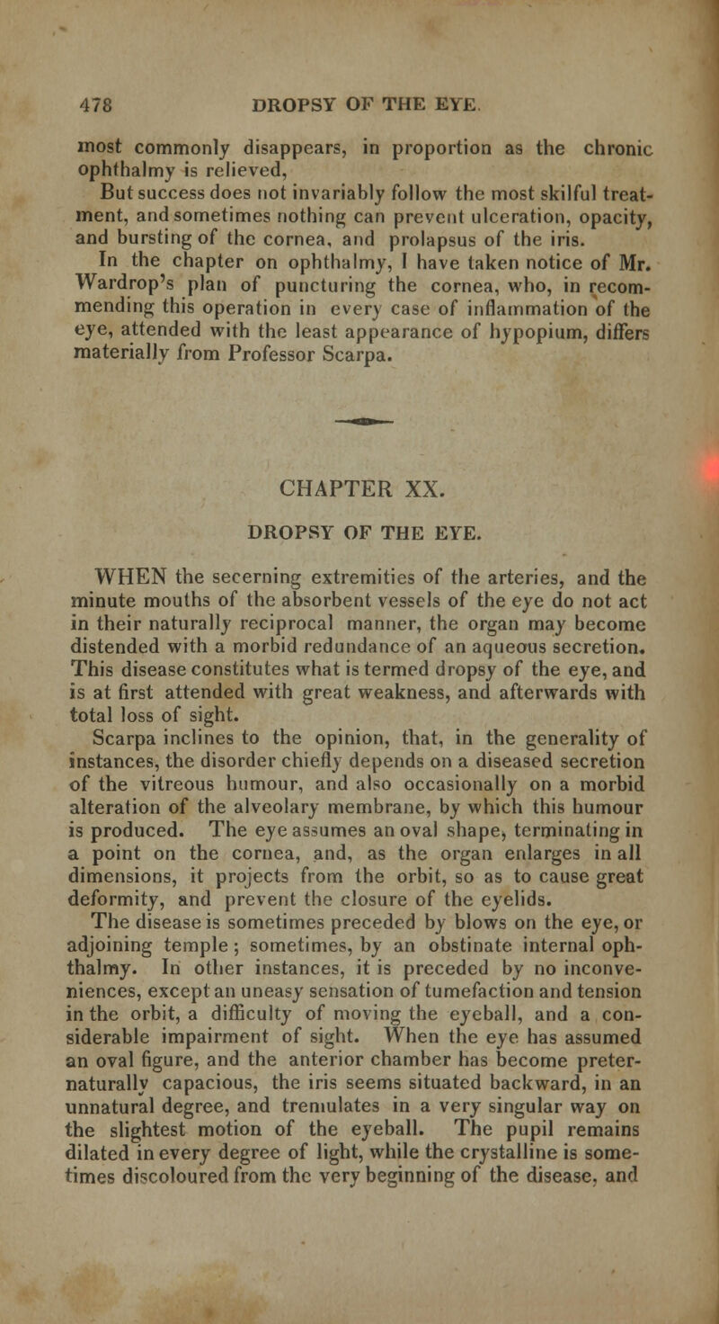 most commonly disappears, in proportion as the chronic ophthalmy is relieved, But success does not invariably follow the most skilful treat- ment, and sometimes nothing can prevent ulceration, opacity, and bursting of the cornea, and prolapsus of the iris. In the chapter on ophthalmy, I have taken notice of Mr. Wardrop's plan of puncturing the cornea, who, in recom- mending this operation in every case of inflammation of the eye, attended with the least appearance of hypopium, differs materially from Professor Scarpa. CHAPTER XX. DROPSY OF THE EYE. WHEN the secerning extremities of the arteries, and the minute mouths of the absorbent vessels of the eye do not act in their naturally reciprocal manner, the organ may become distended with a morbid redundance of an aqueous secretion. This disease constitutes what is termed dropsy of the eye, and is at first attended with great weakness, and afterwards with total loss of sight. Scarpa inclines to the opinion, that, in the generality of instances, the disorder chiefly depends on a diseased secretion of the vitreous humour, and also occasionally on a morbid alteration of the alveolary membrane, by which this humour is produced. The eye assumes an oval shape* terminating in a point on the cornea, and, as the organ enlarges in all dimensions, it projects from the orbit, so as to cause great deformity, and prevent the closure of the eyelids. The disease is sometimes preceded by blows on the eye, or adjoining temple; sometimes, by an obstinate internal oph- thalmy. In other instances, it is preceded by no inconve- niences, except an uneasy sensation of tumefaction and tension in the orbit, a difficulty of moving the eyeball, and a con- siderable impairment of sight. When the eye has assumed an oval figure, and the anterior chamber has become preter- naturally capacious, the iris seems situated backward, in an unnatural degree, and tremulates in a very singular way on the slightest motion of the eyeball. The pupil remains dilated in every degree of light, while the crystalline is some- times discoloured from the very beginning of the disease, and