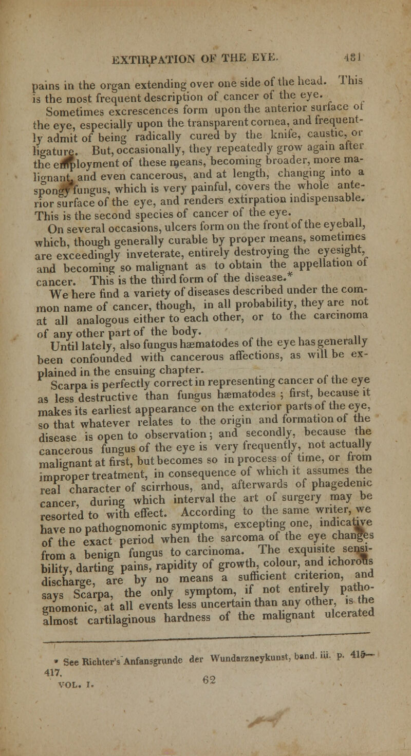 pains in the organ extending over one side of the head. This is the most frequent description of cancer of the eye. Sometimes excrescences form upon the anterior surface of the eye, especially upon the transparent cornea, and frequent- ly admit of being radically cured by the knife, caustic, or ligature. But, occasionally, they repeatedly grow again alter the erfrbloyment of these means, becoming broader, more ma- lignant, and even cancerous, and at length, changing into a *pon«t fungus, which is very painful, covers the whole ante- rior surface of the eye, and renders extirpation indispensable. This is the second species of cancer of the eye. On several occasions, ulcers form on the front of the eyeball, which, though generally curable by proper means, sometimes are exceedingly inveterate, entirely destroying the eyesight and becoming so malignant as to obtain the appellation ot cancer. This is the third form of the disease.* We here find a variety of diseases described under the com- mon name of cancer, though, in all probability, they are not at all analogous either to each other, or to the carcinoma of any other part of the body. Until lately, also fungus haematodes of the eye has generally been confounded with cancerous affections, as will be ex- plained in the ensuing chapter. Scarpa is perfectly correct in representing cancer ot the eye as less destructive than fungus haematodes ; first, because it makes its earliest appearance on the exterior parts of the eye, so that whatever relates to the origin and formation of the disease is open to observation; and secondly, because the cancerous fungus of the eye is very frequently, not actually malignant at first, but becomes so in process of time, or from improper treatment, in consequence of which it assumes the real character of scirrhous, and, afterwards of phagedenic cancer during which interval the art of surgery may be resorted to with effect. According to the same writer we have no pathognomonic symptoms, excepting one, indicative of the exact period when the sarcoma of the eye changes from a benign fungus to carcinoma. The exquisite sensi- bility, dartinl pains, rapidity of growth^ colour, and ichorous discharge are by no means a sufficient criterion, and says Scarpa, the only symptom, if not entirely patho- gnomonic, at all events less uncertain than any other, is the flmost cartilaginous hardness of the malignant ulcerated * SeeRichter'sAnfansgrunde der Wundarzneykunst, band. UL p. 41fr~ 417. VOL. I. 62