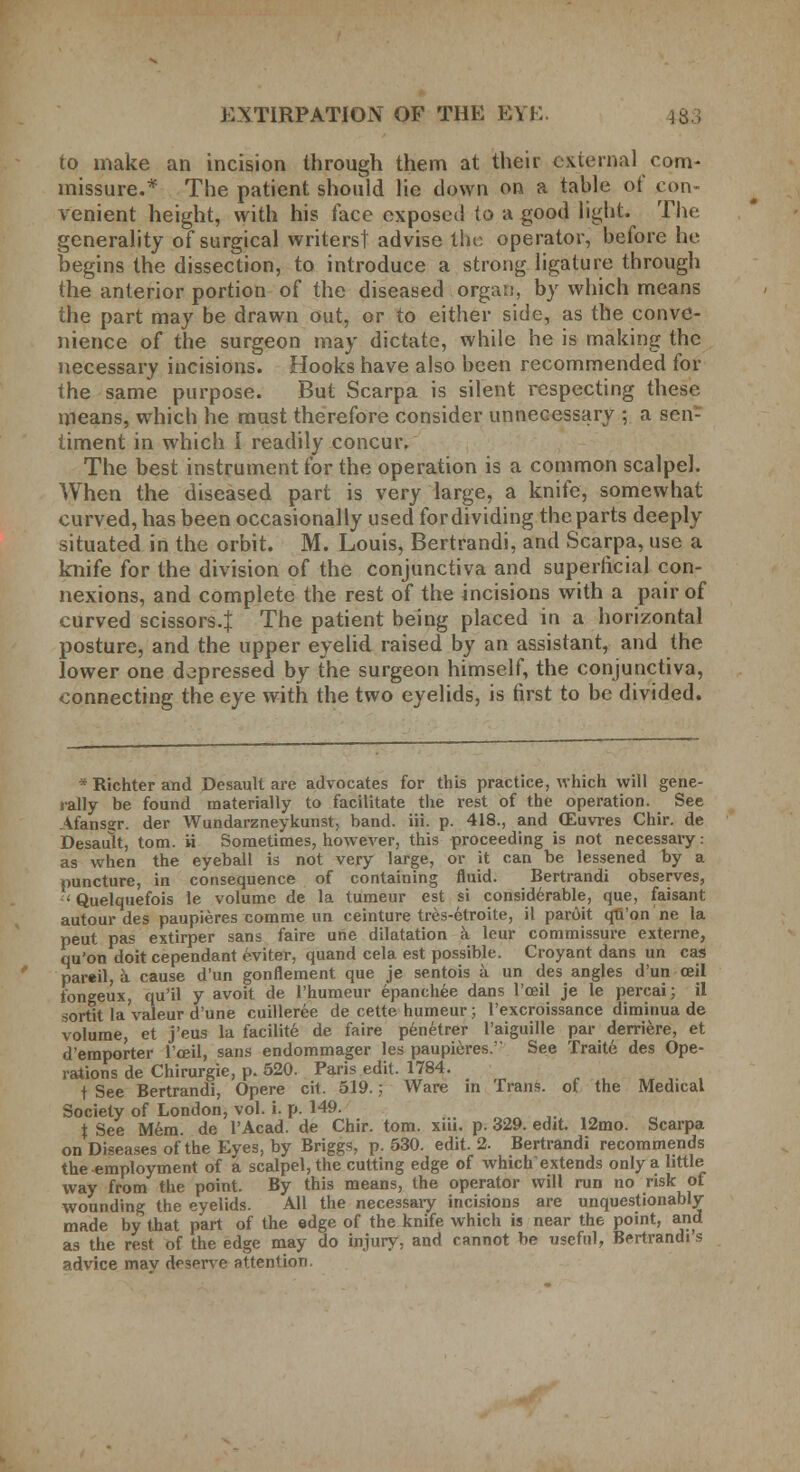 to make an incision through them at their external com- missure.* The patient should lie down on a table of con- venient height, with his face exposed to a good light. The generality of surgical writers! advise the operator, before he begins the dissection, to introduce a strong ligature through the anterior portion of the diseased organ, by which means the part may be drawn out, or to either side, as the conve- nience of the surgeon may dictate, while he is making the necessary incisions. Hooks have also been recommended for the same purpose. But Scarpa is silent respecting these means, which he must therefore consider unnecessary ; a sen- timent in which I readily concur. The best instrument for the operation is a common scalpel. When the diseased part is very large, a knife, somewhat curved, has been occasionally used for dividing the parts deeply situated in the orbit. M. Louis, Bertrandi, and Scarpa, use a knife for the division of the conjunctiva and superficial con- nexions, and complete the rest of the incisions with a pair of curved scissors.} The patient being placed in a horizontal posture, and the upper eyelid raised by an assistant, and the lower one depressed by the surgeon himself, the conjunctiva, connecting the eye with the two eyelids, is first to be divided. * Richter and Desault are advocates for this practice, which will gene- rally be found materially to facilitate the rest of the operation. See Afansgr. der Wundarzneykunst, band. iii. p. 418., and OEuvres Chir. de Desault, torn, ii Sometimes, however, this proceeding is not necessary: as when the eyeball is not very large, or it can be lessened by a puncture, in consequence of containing fluid. Bertrandi observes,  Quelquefois le volume de la tumeur est si considerable, que, faisant autour des paupieres comme un ceinture tres-etroite, il paroit qu'on ne la peut pas extirper sans faire une dilatation a leur commissure externe, qu'on doit cependant cviter, quand cela est possible. Croyant dans un cas d'emporter l'ceil, sans endommager les paupieres. See Traite des Ope- rations de Chirurgie, p. 520. Paris edit. 1784. t See Bertrandi, Opere cit. 519.; Ware in Trans, of the Medical Society of London, vol. i. p. 149. t See Mem. de l'Acad. de Chir. torn. xiii. p. 329. edit. 12mo. Scarpa on Diseases of the Eyes, by Briggs, p. 530. edit. 2. Bertrandi recommends the-employment of a scalpel, the cutting edge of which extends only a little way from the point. By this means, the operator will run no risk of wounding the eyelids. All the necessary incisions are unquestionably made by that part of the edge of the knife which is near the point, and as the rest of the edge may do injury, and cannot be useful, Bertrandi s advice mav deserve attention.