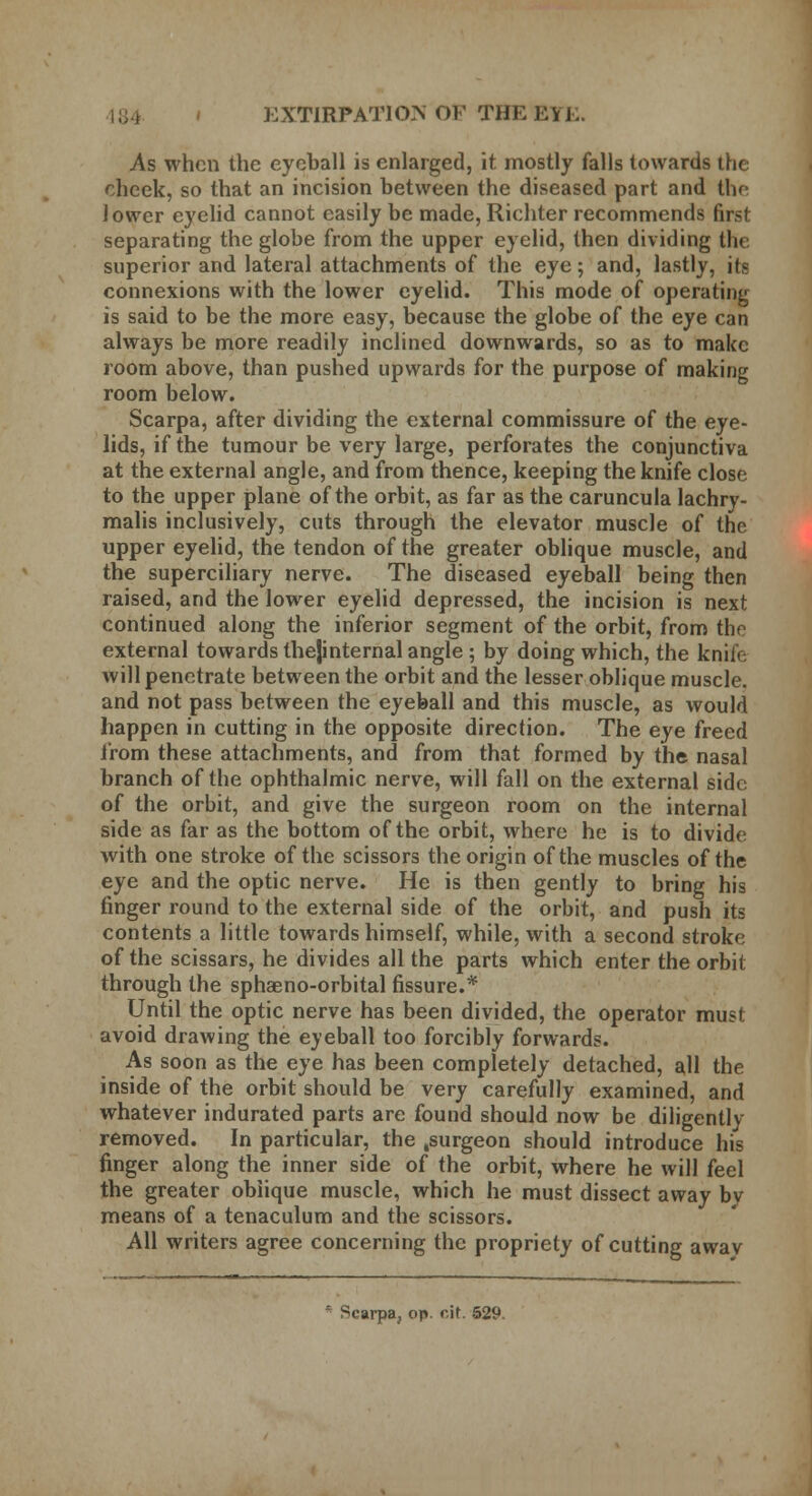 As when the eyeball is enlarged, it mostly falls towards the cheek, so that an incision between the diseased part and the lower eyelid cannot easily be made, Richter recommends first separating the globe from the upper eyelid, then dividing the superior and lateral attachments of the eye; and, lastly, its connexions with the lower eyelid. This mode of operating is said to be the more easy, because the globe of the eye can always be more readily inclined downwards, so as to make room above, than pushed upwards for the purpose of making room below. Scarpa, after dividing the external commissure of the eye- lids, if the tumour be very large, perforates the conjunctiva at the external angle, and from thence, keeping the knife close to the upper plane of the orbit, as far as the caruncula lachry- malis inclusively, cuts through the elevator muscle of the upper eyelid, the tendon of the greater oblique muscle, and the superciliary nerve. The diseased eyeball being then raised, and the lower eyelid depressed, the incision is next continued along the inferior segment of the orbit, from the external towards thejinternal angle; by doing which, the knife will penetrate between the orbit and the lesser oblique muscle, and not pass between the eyeball and this muscle, as would happen in cutting in the opposite direction. The eye freed from these attachments, and from that formed by the nasal branch of the ophthalmic nerve, will fall on the external side of the orbit, and give the surgeon room on the internal side as far as the bottom of the orbit, where he is to divide with one stroke of the scissors the origin of the muscles of the eye and the optic nerve. He is then gently to bring his finger round to the external side of the orbit, and push its contents a little towards himself, while, with a second stroke of the scissars, he divides all the parts which enter the orbit through the sphaeno-orbital fissure.* Until the optic nerve has been divided, the operator must avoid drawing the eyeball too forcibly forwards. As soon as the eye has been completely detached, all the inside of the orbit should be very carefully examined, and whatever indurated parts are found should now be diligently removed. In particular, the .surgeon should introduce his finger along the inner side of the orbit, where he will feel the greater oblique muscle, which he must dissect away bv means of a tenaculum and the scissors. All writers agree concerning the propriety of cutting awav Scarpa, op. cit. 529.