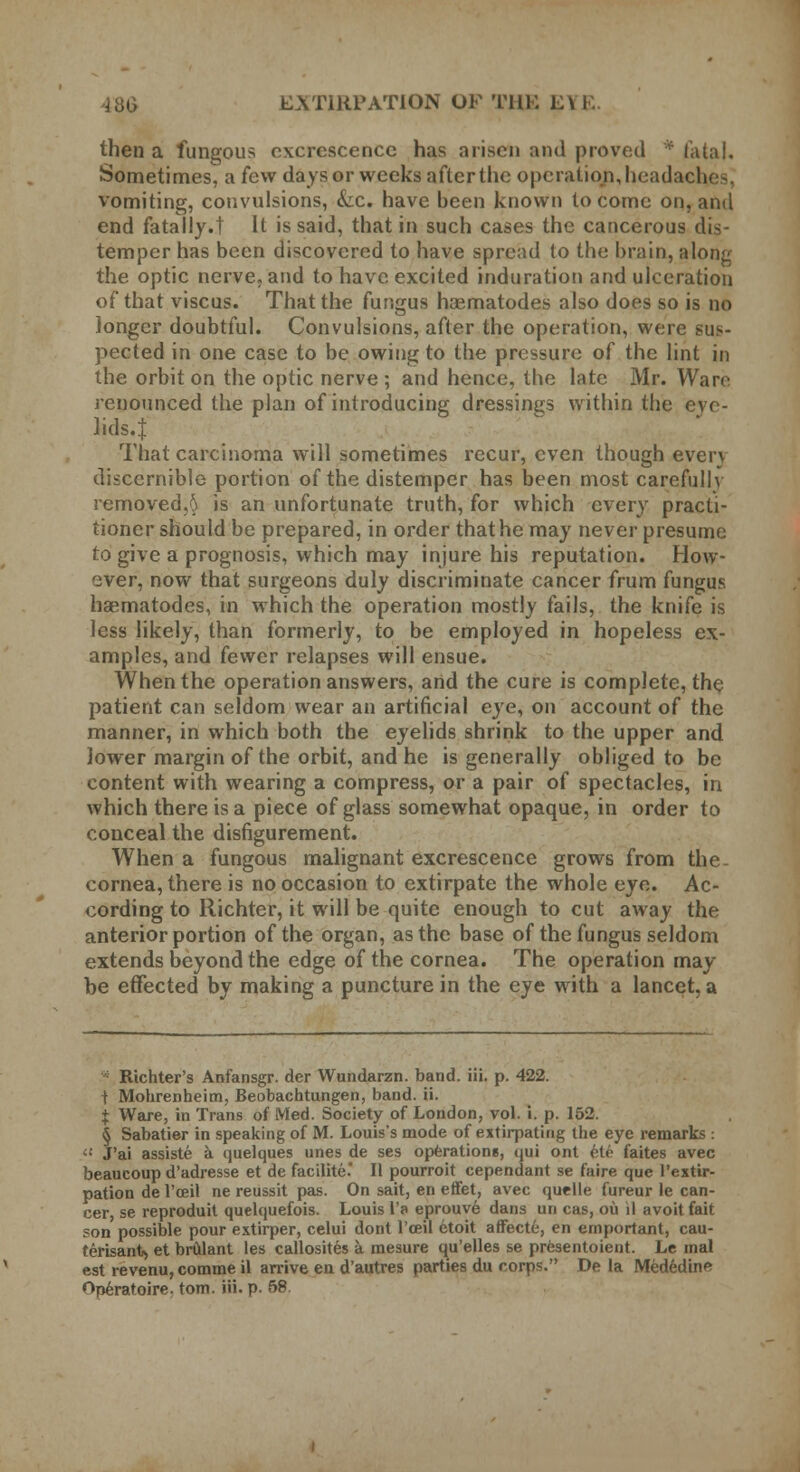 then a fungous excrescence has arisen and proved * fatal. Sometimes, a few days or weeks after the operation, headad vomiting, convulsions, &c. have been known to come on, and end fatally.t It is said, that in such cases the cancerous dis- temper has been discovered to have spread to the brain, along the optic nerve, and to have excited induration and ulceration of that viscus. That the fungus hasmatodes also does so is no longer doubtful. Convulsions, after the operation, were sus- pected in one case to be owing to the pressure of the lint in the orbit on the optic nerve ; and hence, the late Mr. Ware renounced the plan of introducing dressings within the eye- lids.! That carcinoma will sometimes recur, even though even discernible portion of the distemper has been most carefully removed,§ is an unfortunate truth, for which every practi- tioner should be prepared, in order that he may never presume to give a prognosis, which may injure his reputation. How- ever, now that surgeons duly discriminate cancer frum fungus haematodes, in which the operation mostly fails, the knife is less likely, than formerly, to be employed in hopeless ex- amples, and fewer relapses will ensue. When the operation answers, and the cure is complete, the patient can seldom wear an artificial eye, on account of the manner, in which both the eyelids shrink to the upper and lower margin of the orbit, and he is generally obliged to be content with wearing a compress, or a pair of spectacles, in which there is a piece of glass somewhat opaque, in order to conceal the disfigurement. When a fungous malignant excrescence grows from the- cornea, there is no occasion to extirpate the whole eye. Ac- cording to Richter, it will be quite enough to cut away the anterior portion of the organ, as the base of the fungus seldom extends beyond the edge of the cornea. The operation may be effected by making a puncture in the eye with a lancet, a Richter's Anfansgr. der Wundarzn. band. iii. p. 422. | Mohrenheim, Beobachtungen, band. ii. J Ware, in Trans of Med. Society of London, vol. i. p. 152. § Sabatier in speaking of M. Louis's mode of extirpating the eye remarks : 41 J'ai assiste a quelques unes de ses operations, qui ont 6le faites avec beaucoup d'adresse et de facilite II pourroit cependant se faire que l'extir- pation de l'oeil ne reussit pas. On sait, en effet, avec quelle fureur le can- cer, se reproduit quelquefois. Louis l'a eprouve dans un cas, ou il avoit fait son possible pour extirper, celui dont l'ceil etoit affecte, en emportant, cau- terisant* et brulant les callosites a mesure qu'elles se prcsentoient. Le mal est revenu,comme il arrive en d'autres parties du corp=. De la Mededine *>neratoire. torn. iii. p. 58