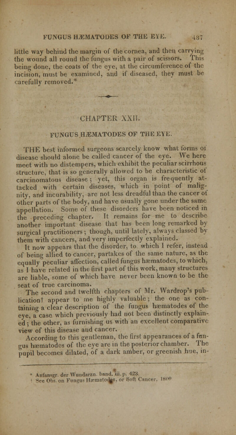 little way behind the margin of the cornea, and then carrying the wound all round the fungus with a pair of scissors. This being done, the coats of the eye, at the circumference of the incision, must be examined, and if diseased, they must be carefully removed.* CHAPTER XXIi. FUNGUS HiEMATODES OF THE EYE. THE best informed surgeons scarcely know what forms 01 disease should alone be called cancer of the eye. We here meet with no distempers, which exhibit the peculiar scirrhous structure, that is so generally allowed to be characteristic of carcinomatous disease 5 yet, this organ is frequently at- tacked with certain diseases, which in point of malig- nity, and incurability, are not less dreadful than the cancer of other parts of the body, and have usually gone under the same appellation. Some of these disorders have been noticed in the preceding chapter. It remains for me to describe another important disease that has been long remarked by surgical practitioners ; though, until lately, always classed by them with cancers, and very imperfectly explained. It now appears that the disorder, to which I refer, instead of being allied to cancer, partakes of the same nature, as the equally peculiar affection, called fungus haematodes, to which, as I have related in the first part of this work, many structures are liable, some of which have never been known to be the seat of true carcinoma. The second and twelfth chapters of Mr. Wardrop's pub- lication! appear to me highly valuable; the one as con- taining a clear description of the fungus haematodes of the eye, a case which previously had not been distinctly explain- ed-the other, as furnishing us with an excellent comparative view of this disease and cancer. According to this gentleman, the first appearances of a fisn- gus haematodes of the eye are in the posterior chamber. The pupil becomes dilated, of a dark amber, or greenish hue, in- i Anfansgr. der Wundarzn. band, iii.p. 423. See Obs. on Fungus H^raatodjs, or Soft Cancer. 180P