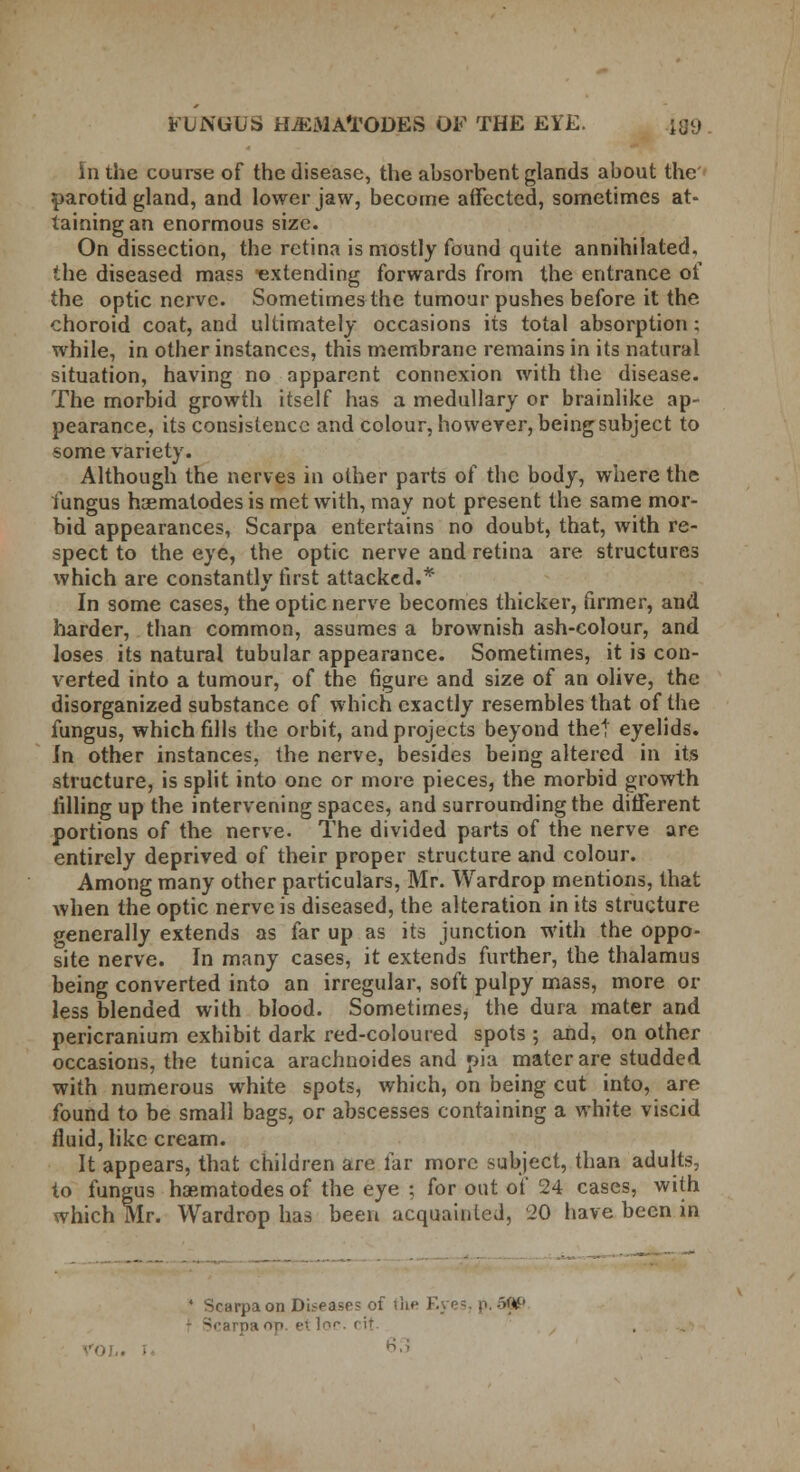 in the course of the disease, the absorbent glands about the parotid gland, and lower jaw, become affected, sometimes at- taining an enormous size. On dissection, the retina is mostly found quite annihilated. *.he diseased mass extending forwards from the entrance of the optic nerve. Sometimes the tumour pushes before it the choroid coat, and ultimately occasions its total absorption ; while, in other instances, this membrane remains in its natural situation, having no apparent connexion with the disease. The morbid growth itself has a medullary or brainlike ap- pearance, its consistence and colour, however, being subject to some variety. Although the nerves in other parts of the body, where the fungus haematodes is met with, may not present the same mor- bid appearances, Scarpa entertains no doubt, that, with re- spect to the eye, the optic nerve and retina are structures which are constantly first attacked.* In some cases, the optic nerve becomes thicker, firmer, and harder, than common, assumes a brownish ash-colour, and loses its natural tubular appearance. Sometimes, it is con- verted into a tumour, of the figure and size of an olive, the disorganized substance of which exactly resembles that of the fungus, which fills the orbit, and projects beyond thet eyelids. Jn other instances, the nerve, besides being altered in its structure, is split into one or more pieces, the morbid growth filling up the intervening spaces, and surrounding the different portions of the nerve. The divided parts of the nerve are entirely deprived of their proper structure and colour. Among many other particulars, Mr. Wardrop mentions, that when the optic nerve is diseased, the alteration in its structure generally extends as far up as its junction with the oppo- site nerve. In many cases, it extends further, the thalamus being converted into an irregular, soft pulpy mass, more or less blended with blood. Sometimes, the dura mater and pericranium exhibit dark red-coloured spots ; and, on other occasions, the tunica arachnoides and pia mater are studded with numerous white spots, which, on being cut into, are found to be small bags, or abscesses containing a white viscid fluid, like cream. It appears, that children are far more subject, than adults, to fungus haematodes of the eye ; for out of 24 cases, with which Mr. Wardrop has been acquainted, 20 have been in • Scarpa on Diseases of the Eyes, p. 59P it fin. e\ loc. ( ir 63