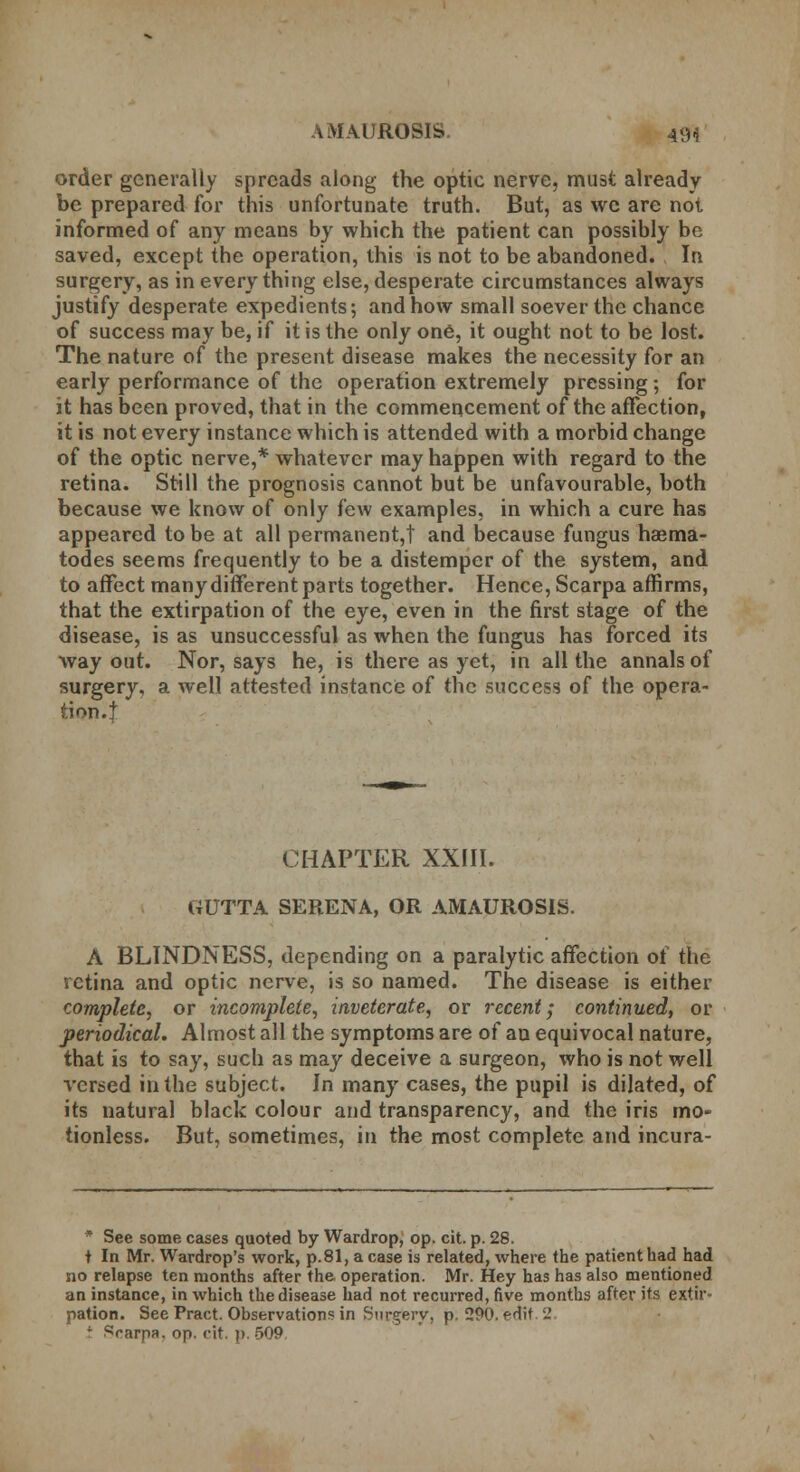 order generally spreads along the optic nerve, must already be prepared for this unfortunate truth. But, as we are not informed of any means by which the patient can possibly be saved, except the operation, this is not to be abandoned. In surgery, as in everything else, desperate circumstances always justify desperate expedients; and how small soever the chance of success may be, if it is the only one, it ought not to be lost. The nature of the present disease makes the necessity for an early performance of the operation extremely pressing; for it has been proved, that in the commencement of the affection, it is not every instance which is attended with a morbid change of the optic nerve,* whatever may happen with regard to the retina. Still the prognosis cannot but be unfavourable, both because we know of only few examples, in which a cure has appeared to be at all permanent,! and because fungus haema- todes seems frequently to be a distemper of the system, and to affect many different parts together. Hence, Scarpa affirms, that the extirpation of the eye, even in the first stage of the disease, is as unsuccessful as when the fungus has forced its way out. Nor, says he, is there as yet, in all the annals of surgery, a well attested instance of the success of the opera- tion.! CHAPTER XXIII. GUTTA SERENA, OR AMAUROSIS. A BLINDNESS, depending on a paralytic affection of the retina and optic nerve, is so named. The disease is either complete, or incomplete, inveterate, or recent; continued, or periodical. Almost all the symptoms are of an equivocal nature, that is to say, such as may deceive a surgeon, who is not well versed in the subject. In many cases, the pupil is dilated, of its natural black colour and transparency, and the iris mo- tionless. But, sometimes, in the most complete and incura- * See some cases quoted by Wardrop, op. cit. p. 28. t In Mr. Wardrop's work, p.81, a case is related, where the patient had had no relapse ten months after the operation. Mr. Hey has has also mentioned an instance, in which the disease had not recurred, five months after its extir- pation. See Pract. Observations in Surgery, p. 290. edit 2 J Scarpa, op. cit. p. 509.